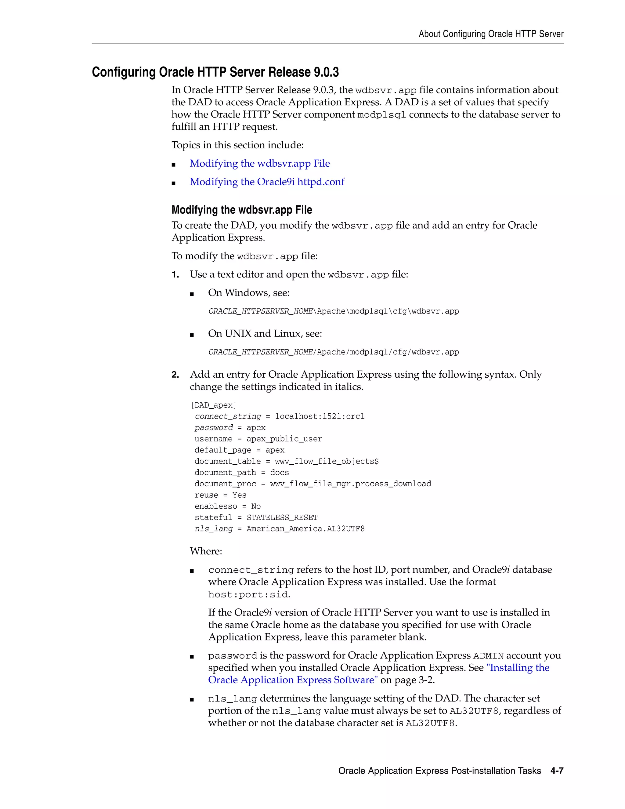 About Configuring Oracle HTTP Server 
Configuring Oracle HTTP Server Release 9.0.3 
In Oracle HTTP Server Release 9.0.3, the wdbsvr.app file contains information about 
the DAD to access Oracle Application Express. A DAD is a set of values that specify 
how the Oracle HTTP Server component modplsql connects to the database server to 
fulfill an HTTP request. 
Topics in this section include: 
Oracle Application Express Post-installation Tasks 4-7 
■ Modifying the wdbsvr.app File 
■ Modifying the Oracle9i httpd.conf 
Modifying the wdbsvr.app File 
To create the DAD, you modify the wdbsvr.app file and add an entry for Oracle 
Application Express. 
To modify the wdbsvr.app file: 
1. Use a text editor and open the wdbsvr.app file: 
■ On Windows, see: 
ORACLE_HTTPSERVER_HOMEApachemodplsqlcfgwdbsvr.app 
■ On UNIX and Linux, see: 
ORACLE_HTTPSERVER_HOME/Apache/modplsql/cfg/wdbsvr.app 
2. Add an entry for Oracle Application Express using the following syntax. Only 
change the settings indicated in italics. 
[DAD_apex] 
connect_string = localhost:1521:orcl 
password = apex 
username = apex_public_user 
default_page = apex 
document_table = wwv_flow_file_objects$ 
document_path = docs 
document_proc = wwv_flow_file_mgr.process_download 
reuse = Yes 
enablesso = No 
stateful = STATELESS_RESET 
nls_lang = American_America.AL32UTF8 
Where: 
■ connect_string refers to the host ID, port number, and Oracle9i database 
where Oracle Application Express was installed. Use the format 
host:port:sid. 
If the Oracle9i version of Oracle HTTP Server you want to use is installed in 
the same Oracle home as the database you specified for use with Oracle 
Application Express, leave this parameter blank. 
■ password is the password for Oracle Application Express ADMIN account you 
specified when you installed Oracle Application Express. See "Installing the 
Oracle Application Express Software" on page 3-2. 
■ nls_lang determines the language setting of the DAD. The character set 
portion of the nls_lang value must always be set to AL32UTF8, regardless of 
whether or not the database character set is AL32UTF8. 
 