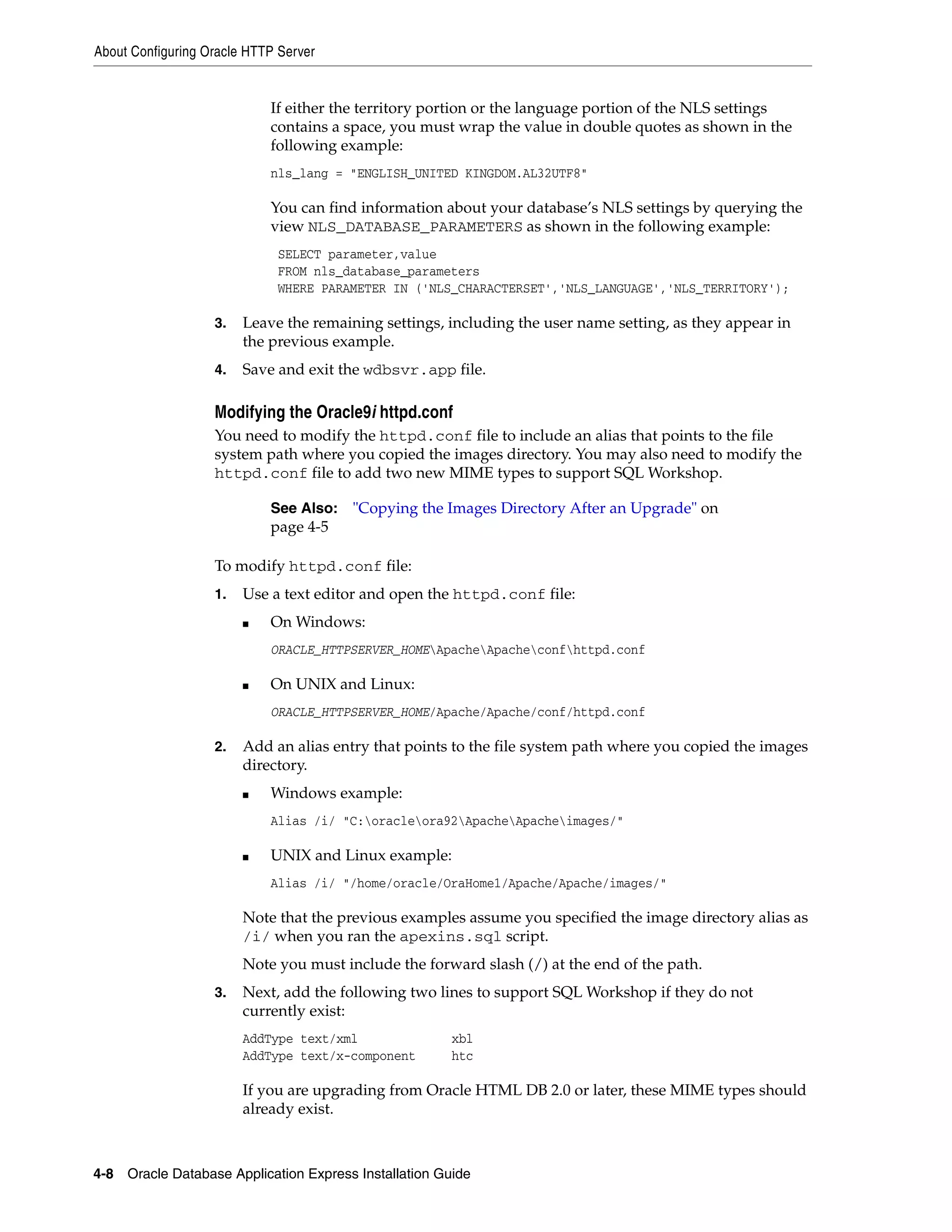About Configuring Oracle HTTP Server 
If either the territory portion or the language portion of the NLS settings 
contains a space, you must wrap the value in double quotes as shown in the 
following example: 
nls_lang = "ENGLISH_UNITED KINGDOM.AL32UTF8" 
You can find information about your database’s NLS settings by querying the 
view NLS_DATABASE_PARAMETERS as shown in the following example: 
SELECT parameter,value 
FROM nls_database_parameters 
WHERE PARAMETER IN ('NLS_CHARACTERSET','NLS_LANGUAGE','NLS_TERRITORY'); 
3. Leave the remaining settings, including the user name setting, as they appear in 
the previous example. 
4. Save and exit the wdbsvr.app file. 
Modifying the Oracle9i httpd.conf 
You need to modify the httpd.conf file to include an alias that points to the file 
system path where you copied the images directory. You may also need to modify the 
httpd.conf file to add two new MIME types to support SQL Workshop. 
See Also: "Copying the Images Directory After an Upgrade" on 
page 4-5 
To modify httpd.conf file: 
1. Use a text editor and open the httpd.conf file: 
■ On Windows: 
ORACLE_HTTPSERVER_HOMEApacheApacheconfhttpd.conf 
■ On UNIX and Linux: 
ORACLE_HTTPSERVER_HOME/Apache/Apache/conf/httpd.conf 
2. Add an alias entry that points to the file system path where you copied the images 
directory. 
■ Windows example: 
Alias /i/ "C:oracleora92ApacheApacheimages/" 
■ UNIX and Linux example: 
Alias /i/ "/home/oracle/OraHome1/Apache/Apache/images/" 
Note that the previous examples assume you specified the image directory alias as 
/i/ when you ran the apexins.sql script. 
Note you must include the forward slash (/) at the end of the path. 
3. Next, add the following two lines to support SQL Workshop if they do not 
currently exist: 
AddType text/xml xbl 
AddType text/x-component htc 
If you are upgrading from Oracle HTML DB 2.0 or later, these MIME types should 
already exist. 
4-8 Oracle Database Application Express Installation Guide 
 