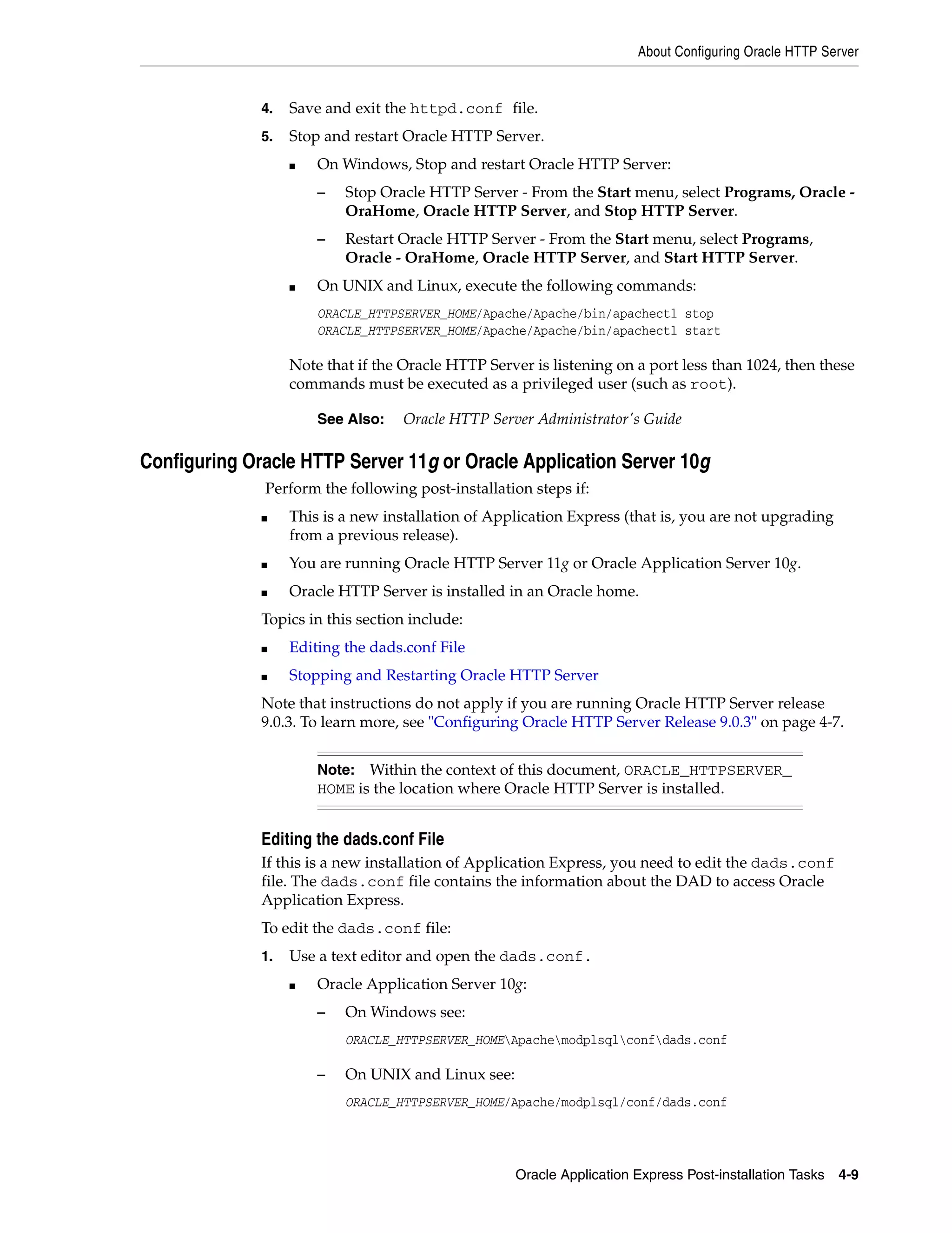 About Configuring Oracle HTTP Server 
4. Save and exit the httpd.conf file. 
5. Stop and restart Oracle HTTP Server. 
■ On Windows, Stop and restart Oracle HTTP Server: 
– Stop Oracle HTTP Server - From the Start menu, select Programs, Oracle - 
OraHome, Oracle HTTP Server, and Stop HTTP Server. 
– Restart Oracle HTTP Server - From the Start menu, select Programs, 
Oracle - OraHome, Oracle HTTP Server, and Start HTTP Server. 
■ On UNIX and Linux, execute the following commands: 
ORACLE_HTTPSERVER_HOME/Apache/Apache/bin/apachectl stop 
ORACLE_HTTPSERVER_HOME/Apache/Apache/bin/apachectl start 
Note that if the Oracle HTTP Server is listening on a port less than 1024, then these 
commands must be executed as a privileged user (such as root). 
See Also: Oracle HTTP Server Administrator's Guide 
Configuring Oracle HTTP Server 11g or Oracle Application Server 10g 
Perform the following post-installation steps if: 
■ This is a new installation of Application Express (that is, you are not upgrading 
Note: Within the context of this document, ORACLE_HTTPSERVER_ 
HOME is the location where Oracle HTTP Server is installed. 
Oracle Application Express Post-installation Tasks 4-9 
from a previous release). 
■ You are running Oracle HTTP Server 11g or Oracle Application Server 10g. 
■ Oracle HTTP Server is installed in an Oracle home. 
Topics in this section include: 
■ Editing the dads.conf File 
■ Stopping and Restarting Oracle HTTP Server 
Note that instructions do not apply if you are running Oracle HTTP Server release 
9.0.3. To learn more, see "Configuring Oracle HTTP Server Release 9.0.3" on page 4-7. 
Editing the dads.conf File 
If this is a new installation of Application Express, you need to edit the dads.conf 
file. The dads.conf file contains the information about the DAD to access Oracle 
Application Express. 
To edit the dads.conf file: 
1. Use a text editor and open the dads.conf. 
■ Oracle Application Server 10g: 
– On Windows see: 
ORACLE_HTTPSERVER_HOMEApachemodplsqlconfdads.conf 
– On UNIX and Linux see: 
ORACLE_HTTPSERVER_HOME/Apache/modplsql/conf/dads.conf 
 