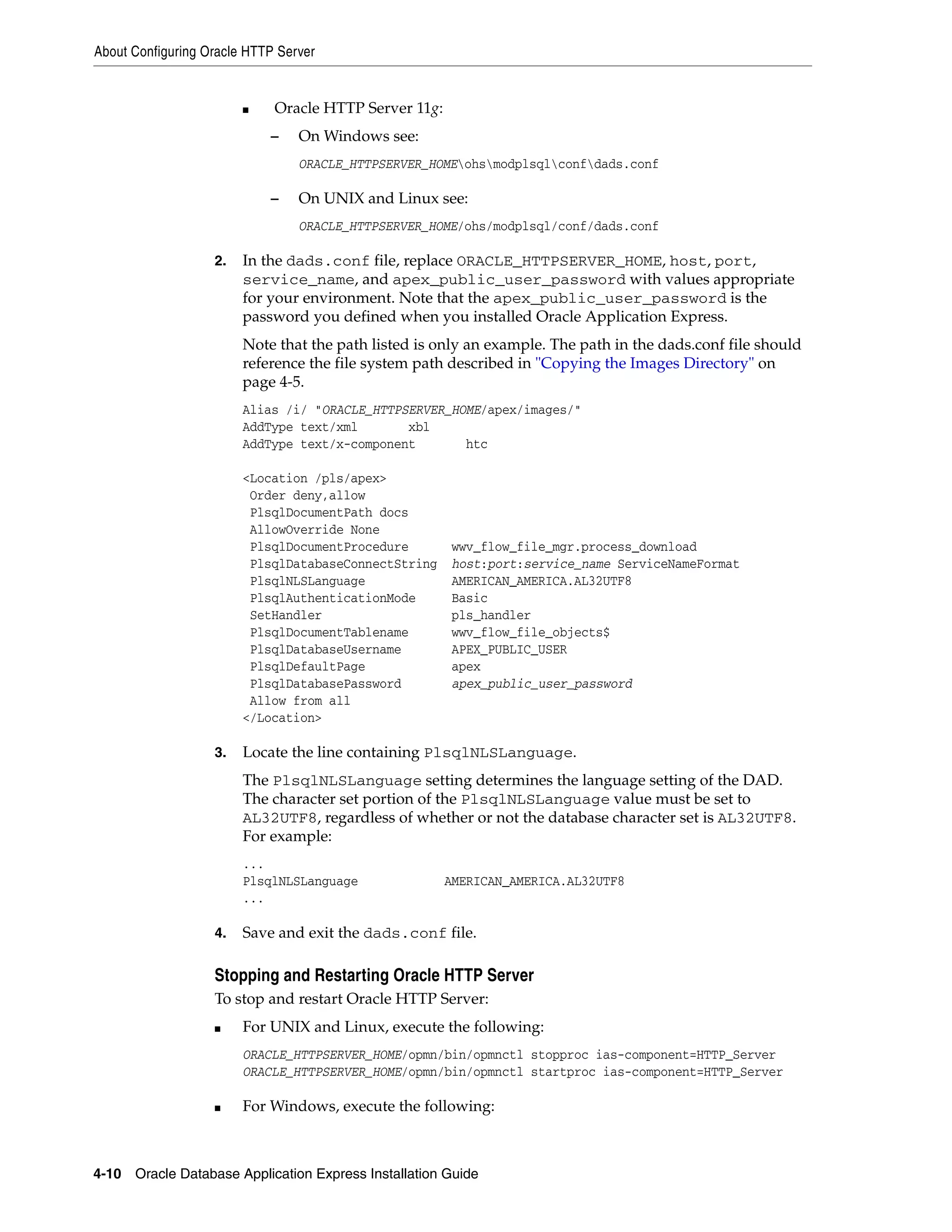 About Configuring Oracle HTTP Server 
■ Oracle HTTP Server 11g: 
– On Windows see: 
ORACLE_HTTPSERVER_HOMEohsmodplsqlconfdads.conf 
– On UNIX and Linux see: 
ORACLE_HTTPSERVER_HOME/ohs/modplsql/conf/dads.conf 
2. In the dads.conf file, replace ORACLE_HTTPSERVER_HOME, host, port, 
service_name, and apex_public_user_password with values appropriate 
for your environment. Note that the apex_public_user_password is the 
password you defined when you installed Oracle Application Express. 
Note that the path listed is only an example. The path in the dads.conf file should 
reference the file system path described in "Copying the Images Directory" on 
page 4-5. 
Alias /i/ "ORACLE_HTTPSERVER_HOME/apex/images/" 
AddType text/xml xbl 
AddType text/x-component htc 
<Location /pls/apex> 
Order deny,allow 
PlsqlDocumentPath docs 
AllowOverride None 
PlsqlDocumentProcedure wwv_flow_file_mgr.process_download 
PlsqlDatabaseConnectString host:port:service_name ServiceNameFormat 
PlsqlNLSLanguage AMERICAN_AMERICA.AL32UTF8 
PlsqlAuthenticationMode Basic 
SetHandler pls_handler 
PlsqlDocumentTablename wwv_flow_file_objects$ 
PlsqlDatabaseUsername APEX_PUBLIC_USER 
PlsqlDefaultPage apex 
PlsqlDatabasePassword apex_public_user_password 
Allow from all 
</Location> 
3. Locate the line containing PlsqlNLSLanguage. 
The PlsqlNLSLanguage setting determines the language setting of the DAD. 
The character set portion of the PlsqlNLSLanguage value must be set to 
AL32UTF8, regardless of whether or not the database character set is AL32UTF8. 
For example: 
... 
PlsqlNLSLanguage AMERICAN_AMERICA.AL32UTF8 
... 
4. Save and exit the dads.conf file. 
Stopping and Restarting Oracle HTTP Server 
To stop and restart Oracle HTTP Server: 
■ For UNIX and Linux, execute the following: 
ORACLE_HTTPSERVER_HOME/opmn/bin/opmnctl stopproc ias-component=HTTP_Server 
ORACLE_HTTPSERVER_HOME/opmn/bin/opmnctl startproc ias-component=HTTP_Server 
■ For Windows, execute the following: 
4-10 Oracle Database Application Express Installation Guide 
 