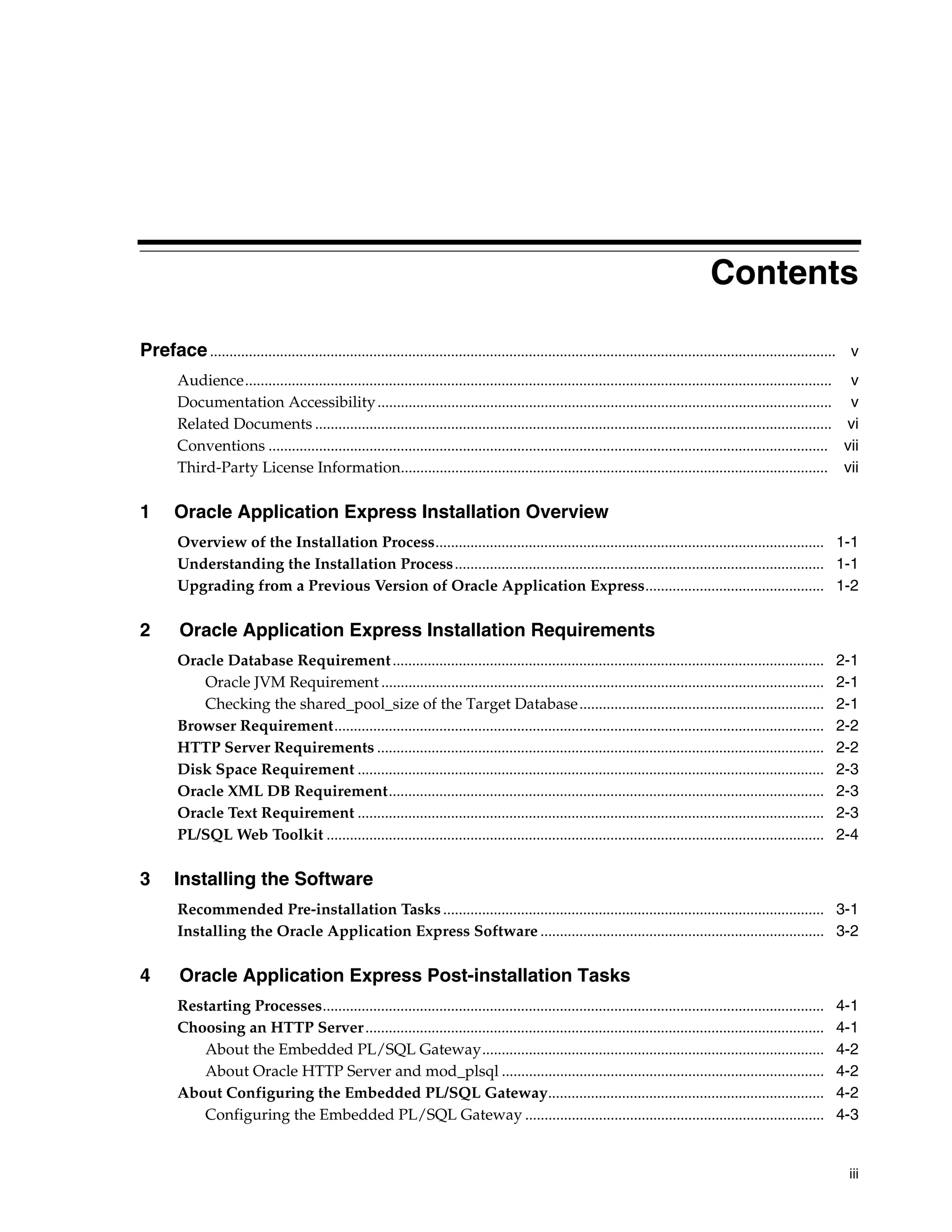 Contents 
Preface ................................................................................................................................................................. v 
Audience....................................................................................................................................................... v 
Documentation Accessibility ..................................................................................................................... v 
Related Documents ..................................................................................................................................... vi 
Conventions ................................................................................................................................................ vii 
Third-Party License Information.............................................................................................................. vii 
iii 
1 Oracle Application Express Installation Overview 
Overview of the Installation Process.................................................................................................... 1-1 
Understanding the Installation Process............................................................................................... 1-1 
Upgrading from a Previous Version of Oracle Application Express.............................................. 1-2 
2 Oracle Application Express Installation Requirements 
Oracle Database Requirement............................................................................................................... 2-1 
Oracle JVM Requirement .................................................................................................................. 2-1 
Checking the shared_pool_size of the Target Database............................................................... 2-1 
Browser Requirement.............................................................................................................................. 2-2 
HTTP Server Requirements ................................................................................................................... 2-2 
Disk Space Requirement ........................................................................................................................ 2-3 
Oracle XML DB Requirement................................................................................................................ 2-3 
Oracle Text Requirement ........................................................................................................................ 2-3 
PL/SQL Web Toolkit ................................................................................................................................ 2-4 
3 Installing the Software 
Recommended Pre-installation Tasks .................................................................................................. 3-1 
Installing the Oracle Application Express Software ......................................................................... 3-2 
4 Oracle Application Express Post-installation Tasks 
Restarting Processes................................................................................................................................. 4-1 
Choosing an HTTP Server...................................................................................................................... 4-1 
About the Embedded PL/SQL Gateway........................................................................................ 4-2 
About Oracle HTTP Server and mod_plsql ................................................................................... 4-2 
About Configuring the Embedded PL/SQL Gateway....................................................................... 4-2 
Configuring the Embedded PL/SQL Gateway ............................................................................. 4-3 
 