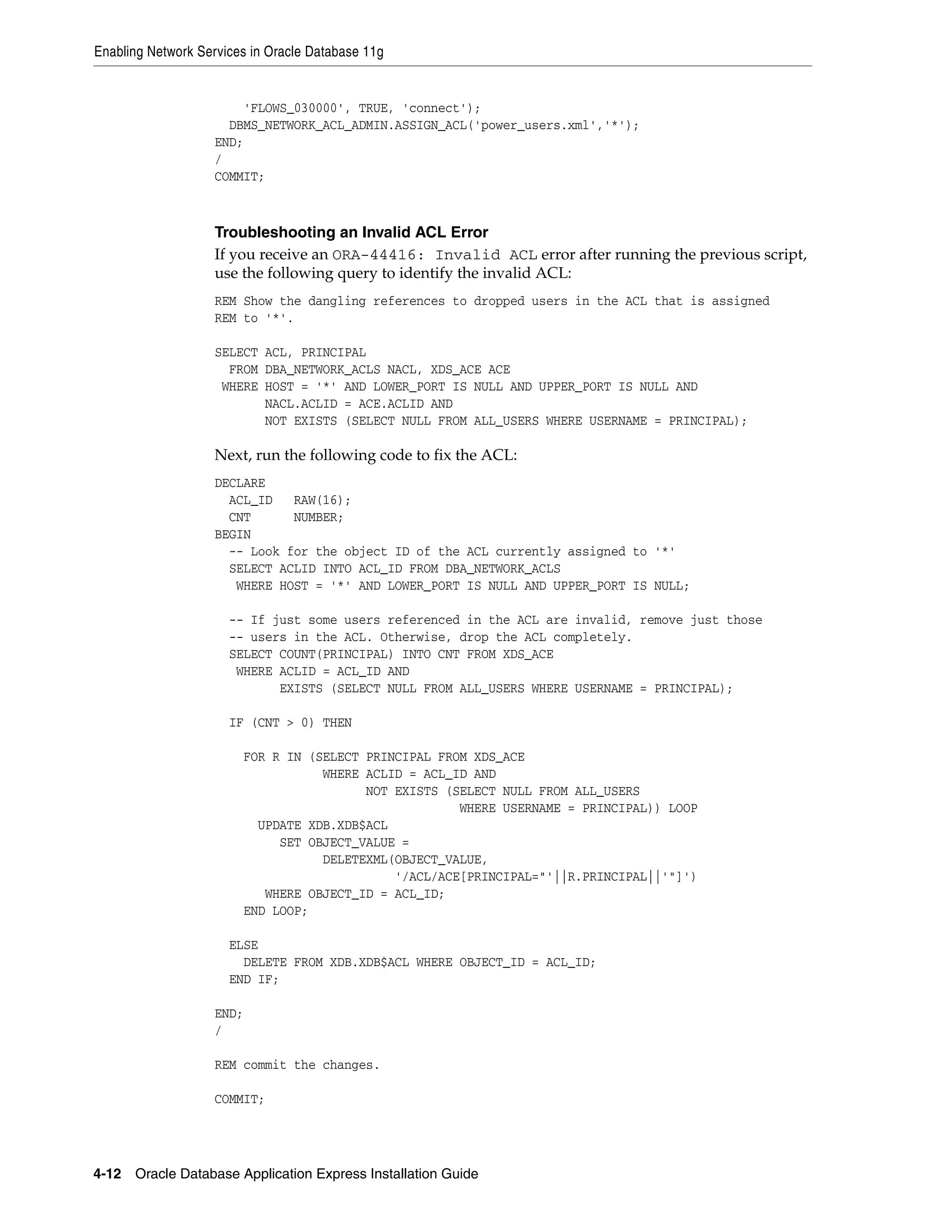Enabling Network Services in Oracle Database 11g 
'FLOWS_030000', TRUE, 'connect'); 
DBMS_NETWORK_ACL_ADMIN.ASSIGN_ACL('power_users.xml','*'); 
END; 
/ 
COMMIT; 
Troubleshooting an Invalid ACL Error 
If you receive an ORA-44416: Invalid ACL error after running the previous script, 
use the following query to identify the invalid ACL: 
REM Show the dangling references to dropped users in the ACL that is assigned 
REM to '*'. 
SELECT ACL, PRINCIPAL 
FROM DBA_NETWORK_ACLS NACL, XDS_ACE ACE 
WHERE HOST = '*' AND LOWER_PORT IS NULL AND UPPER_PORT IS NULL AND 
NACL.ACLID = ACE.ACLID AND 
NOT EXISTS (SELECT NULL FROM ALL_USERS WHERE USERNAME = PRINCIPAL); 
Next, run the following code to fix the ACL: 
DECLARE 
ACL_ID RAW(16); 
CNT NUMBER; 
BEGIN 
-- Look for the object ID of the ACL currently assigned to '*' 
SELECT ACLID INTO ACL_ID FROM DBA_NETWORK_ACLS 
WHERE HOST = '*' AND LOWER_PORT IS NULL AND UPPER_PORT IS NULL; 
-- If just some users referenced in the ACL are invalid, remove just those 
-- users in the ACL. Otherwise, drop the ACL completely. 
SELECT COUNT(PRINCIPAL) INTO CNT FROM XDS_ACE 
WHERE ACLID = ACL_ID AND 
EXISTS (SELECT NULL FROM ALL_USERS WHERE USERNAME = PRINCIPAL); 
IF (CNT > 0) THEN 
FOR R IN (SELECT PRINCIPAL FROM XDS_ACE 
WHERE ACLID = ACL_ID AND 
NOT EXISTS (SELECT NULL FROM ALL_USERS 
WHERE USERNAME = PRINCIPAL)) LOOP 
UPDATE XDB.XDB$ACL 
SET OBJECT_VALUE = 
DELETEXML(OBJECT_VALUE, 
'/ACL/ACE[PRINCIPAL="'||R.PRINCIPAL||'"]') 
WHERE OBJECT_ID = ACL_ID; 
END LOOP; 
ELSE 
DELETE FROM XDB.XDB$ACL WHERE OBJECT_ID = ACL_ID; 
END IF; 
END; 
/ 
REM commit the changes. 
COMMIT; 
4-12 Oracle Database Application Express Installation Guide 
 