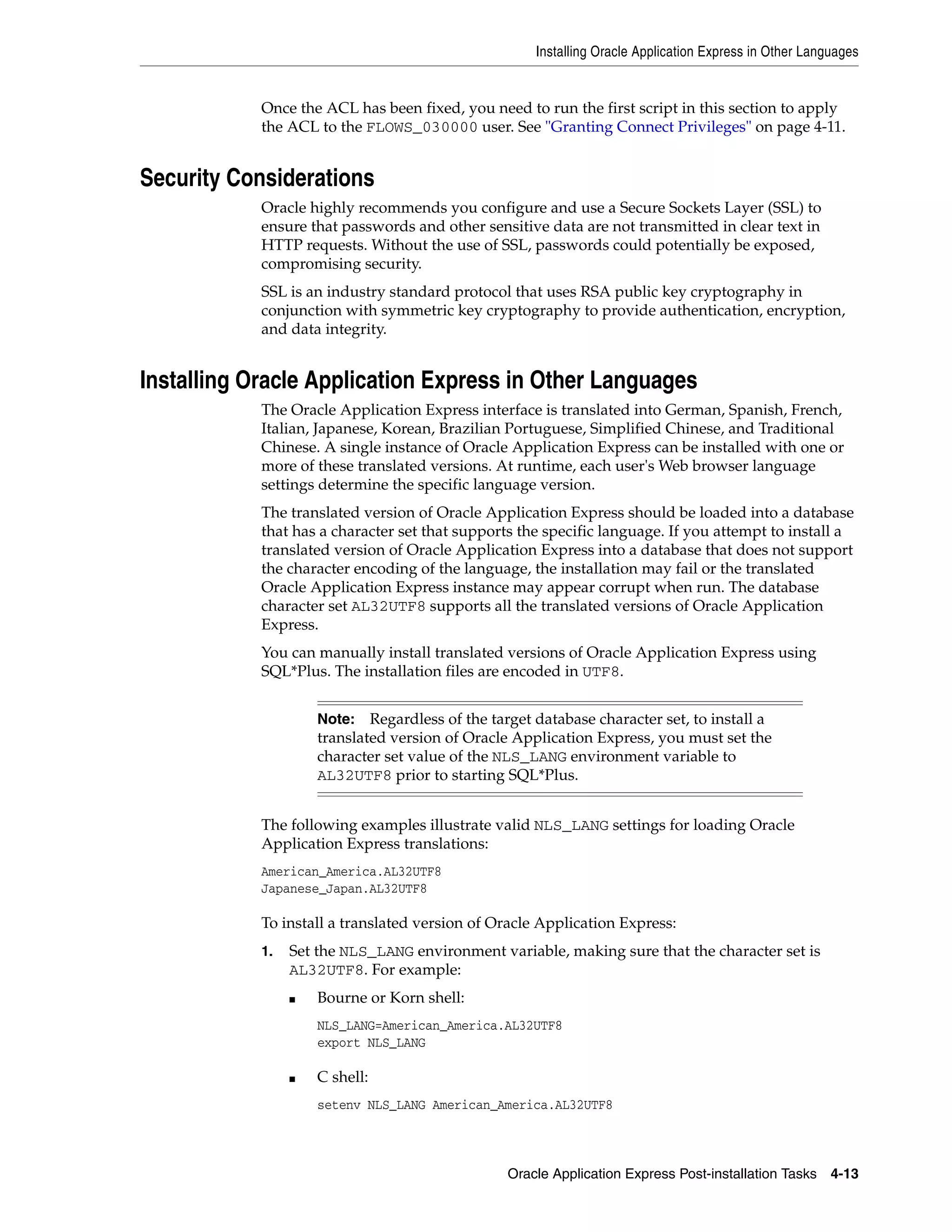 Installing Oracle Application Express in Other Languages 
Once the ACL has been fixed, you need to run the first script in this section to apply 
the ACL to the FLOWS_030000 user. See "Granting Connect Privileges" on page 4-11. 
Note: Regardless of the target database character set, to install a 
translated version of Oracle Application Express, you must set the 
character set value of the NLS_LANG environment variable to 
AL32UTF8 prior to starting SQL*Plus. 
Oracle Application Express Post-installation Tasks 4-13 
Security Considerations 
Oracle highly recommends you configure and use a Secure Sockets Layer (SSL) to 
ensure that passwords and other sensitive data are not transmitted in clear text in 
HTTP requests. Without the use of SSL, passwords could potentially be exposed, 
compromising security. 
SSL is an industry standard protocol that uses RSA public key cryptography in 
conjunction with symmetric key cryptography to provide authentication, encryption, 
and data integrity. 
Installing Oracle Application Express in Other Languages 
The Oracle Application Express interface is translated into German, Spanish, French, 
Italian, Japanese, Korean, Brazilian Portuguese, Simplified Chinese, and Traditional 
Chinese. A single instance of Oracle Application Express can be installed with one or 
more of these translated versions. At runtime, each user's Web browser language 
settings determine the specific language version. 
The translated version of Oracle Application Express should be loaded into a database 
that has a character set that supports the specific language. If you attempt to install a 
translated version of Oracle Application Express into a database that does not support 
the character encoding of the language, the installation may fail or the translated 
Oracle Application Express instance may appear corrupt when run. The database 
character set AL32UTF8 supports all the translated versions of Oracle Application 
Express. 
You can manually install translated versions of Oracle Application Express using 
SQL*Plus. The installation files are encoded in UTF8. 
The following examples illustrate valid NLS_LANG settings for loading Oracle 
Application Express translations: 
American_America.AL32UTF8 
Japanese_Japan.AL32UTF8 
To install a translated version of Oracle Application Express: 
1. Set the NLS_LANG environment variable, making sure that the character set is 
AL32UTF8. For example: 
■ Bourne or Korn shell: 
NLS_LANG=American_America.AL32UTF8 
export NLS_LANG 
■ C shell: 
setenv NLS_LANG American_America.AL32UTF8 
 