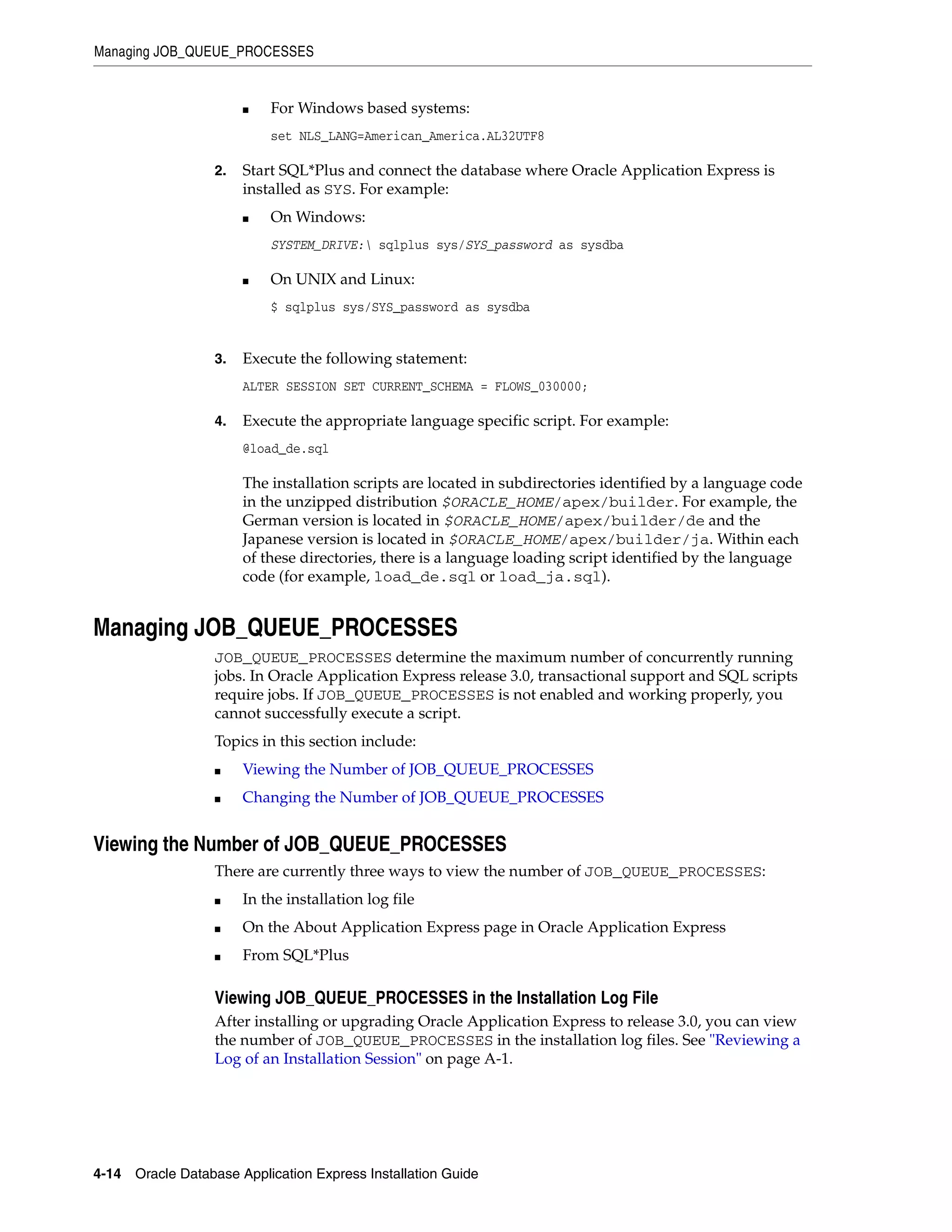 Managing JOB_QUEUE_PROCESSES 
■ For Windows based systems: 
set NLS_LANG=American_America.AL32UTF8 
2. Start SQL*Plus and connect the database where Oracle Application Express is 
installed as SYS. For example: 
■ On Windows: 
SYSTEM_DRIVE: sqlplus sys/SYS_password as sysdba 
■ On UNIX and Linux: 
$ sqlplus sys/SYS_password as sysdba 
3. Execute the following statement: 
ALTER SESSION SET CURRENT_SCHEMA = FLOWS_030000; 
4. Execute the appropriate language specific script. For example: 
@load_de.sql 
The installation scripts are located in subdirectories identified by a language code 
in the unzipped distribution $ORACLE_HOME/apex/builder. For example, the 
German version is located in $ORACLE_HOME/apex/builder/de and the 
Japanese version is located in $ORACLE_HOME/apex/builder/ja. Within each 
of these directories, there is a language loading script identified by the language 
code (for example, load_de.sql or load_ja.sql). 
Managing JOB_QUEUE_PROCESSES 
JOB_QUEUE_PROCESSES determine the maximum number of concurrently running 
jobs. In Oracle Application Express release 3.0, transactional support and SQL scripts 
require jobs. If JOB_QUEUE_PROCESSES is not enabled and working properly, you 
cannot successfully execute a script. 
Topics in this section include: 
■ Viewing the Number of JOB_QUEUE_PROCESSES 
■ Changing the Number of JOB_QUEUE_PROCESSES 
Viewing the Number of JOB_QUEUE_PROCESSES 
There are currently three ways to view the number of JOB_QUEUE_PROCESSES: 
■ In the installation log file 
■ On the About Application Express page in Oracle Application Express 
■ From SQL*Plus 
Viewing JOB_QUEUE_PROCESSES in the Installation Log File 
After installing or upgrading Oracle Application Express to release 3.0, you can view 
the number of JOB_QUEUE_PROCESSES in the installation log files. See "Reviewing a 
Log of an Installation Session" on page A-1. 
4-14 Oracle Database Application Express Installation Guide 
 