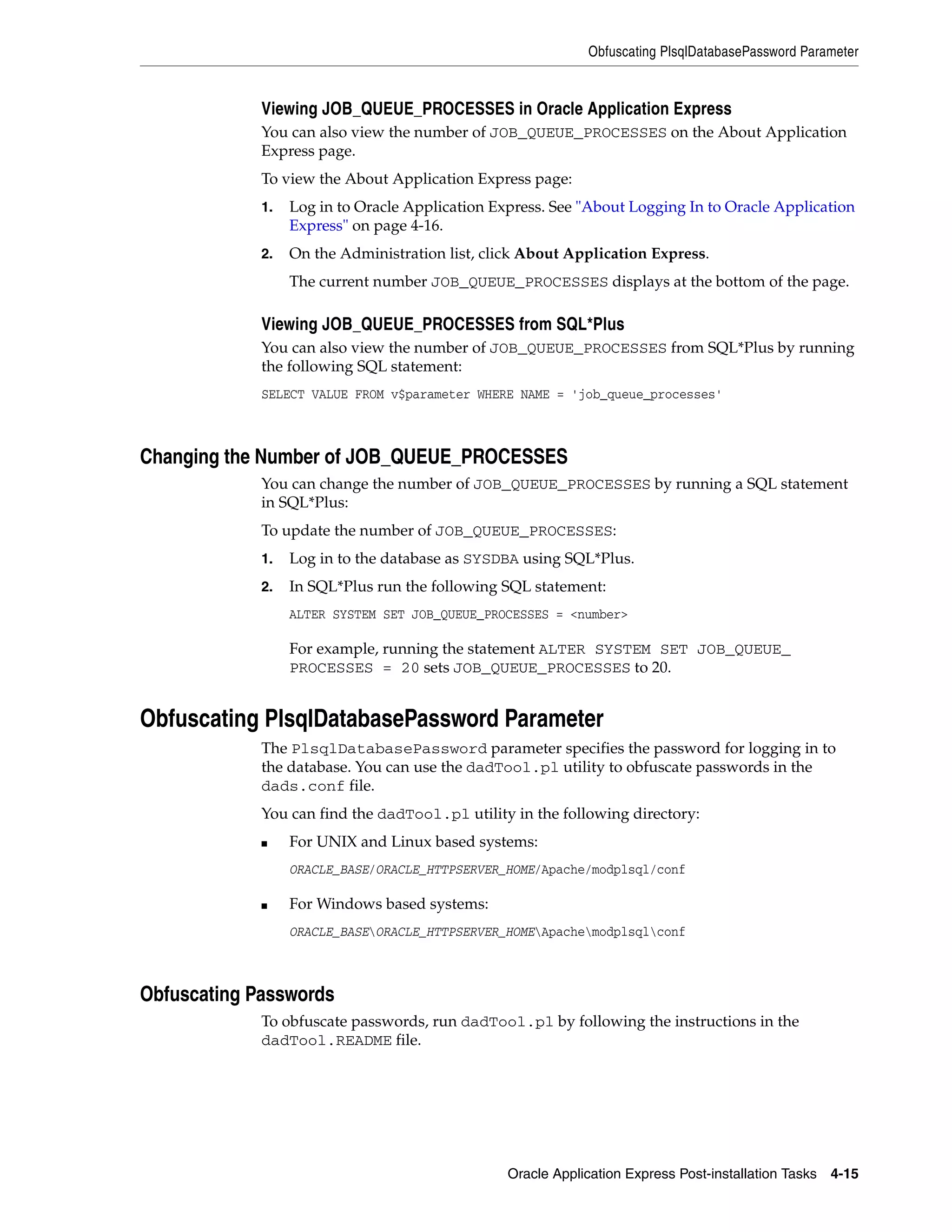 Obfuscating PlsqlDatabasePassword Parameter 
Viewing JOB_QUEUE_PROCESSES in Oracle Application Express 
You can also view the number of JOB_QUEUE_PROCESSES on the About Application 
Express page. 
To view the About Application Express page: 
1. Log in to Oracle Application Express. See "About Logging In to Oracle Application 
Oracle Application Express Post-installation Tasks 4-15 
Express" on page 4-16. 
2. On the Administration list, click About Application Express. 
The current number JOB_QUEUE_PROCESSES displays at the bottom of the page. 
Viewing JOB_QUEUE_PROCESSES from SQL*Plus 
You can also view the number of JOB_QUEUE_PROCESSES from SQL*Plus by running 
the following SQL statement: 
SELECT VALUE FROM v$parameter WHERE NAME = 'job_queue_processes' 
Changing the Number of JOB_QUEUE_PROCESSES 
You can change the number of JOB_QUEUE_PROCESSES by running a SQL statement 
in SQL*Plus: 
To update the number of JOB_QUEUE_PROCESSES: 
1. Log in to the database as SYSDBA using SQL*Plus. 
2. In SQL*Plus run the following SQL statement: 
ALTER SYSTEM SET JOB_QUEUE_PROCESSES = <number> 
For example, running the statement ALTER SYSTEM SET JOB_QUEUE_ 
PROCESSES = 20 sets JOB_QUEUE_PROCESSES to 20. 
Obfuscating PlsqlDatabasePassword Parameter 
The PlsqlDatabasePassword parameter specifies the password for logging in to 
the database. You can use the dadTool.pl utility to obfuscate passwords in the 
dads.conf file. 
You can find the dadTool.pl utility in the following directory: 
■ For UNIX and Linux based systems: 
ORACLE_BASE/ORACLE_HTTPSERVER_HOME/Apache/modplsql/conf 
■ For Windows based systems: 
ORACLE_BASEORACLE_HTTPSERVER_HOMEApachemodplsqlconf 
Obfuscating Passwords 
To obfuscate passwords, run dadTool.pl by following the instructions in the 
dadTool.README file. 
 
