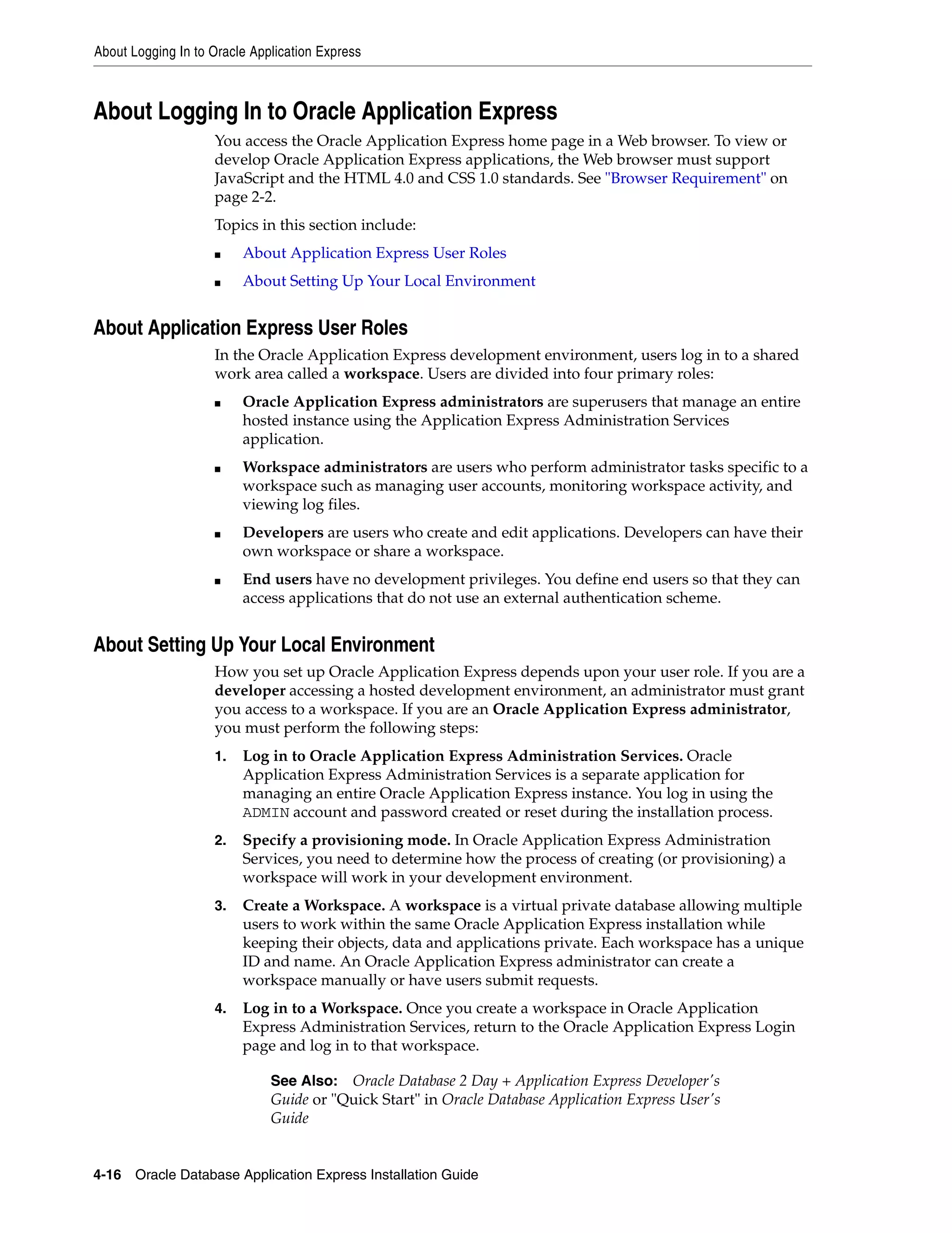 About Logging In to Oracle Application Express 
About Logging In to Oracle Application Express 
You access the Oracle Application Express home page in a Web browser. To view or 
develop Oracle Application Express applications, the Web browser must support 
JavaScript and the HTML 4.0 and CSS 1.0 standards. See "Browser Requirement" on 
page 2-2. 
Topics in this section include: 
■ About Application Express User Roles 
■ About Setting Up Your Local Environment 
About Application Express User Roles 
In the Oracle Application Express development environment, users log in to a shared 
work area called a workspace. Users are divided into four primary roles: 
■ Oracle Application Express administrators are superusers that manage an entire 
hosted instance using the Application Express Administration Services 
application. 
■ Workspace administrators are users who perform administrator tasks specific to a 
workspace such as managing user accounts, monitoring workspace activity, and 
viewing log files. 
■ Developers are users who create and edit applications. Developers can have their 
own workspace or share a workspace. 
■ End users have no development privileges. You define end users so that they can 
access applications that do not use an external authentication scheme. 
About Setting Up Your Local Environment 
How you set up Oracle Application Express depends upon your user role. If you are a 
developer accessing a hosted development environment, an administrator must grant 
you access to a workspace. If you are an Oracle Application Express administrator, 
you must perform the following steps: 
1. Log in to Oracle Application Express Administration Services. Oracle 
Application Express Administration Services is a separate application for 
managing an entire Oracle Application Express instance. You log in using the 
ADMIN account and password created or reset during the installation process. 
2. Specify a provisioning mode. In Oracle Application Express Administration 
Services, you need to determine how the process of creating (or provisioning) a 
workspace will work in your development environment. 
3. Create a Workspace. A workspace is a virtual private database allowing multiple 
users to work within the same Oracle Application Express installation while 
keeping their objects, data and applications private. Each workspace has a unique 
ID and name. An Oracle Application Express administrator can create a 
workspace manually or have users submit requests. 
4. Log in to a Workspace. Once you create a workspace in Oracle Application 
Express Administration Services, return to the Oracle Application Express Login 
page and log in to that workspace. 
See Also: Oracle Database 2 Day + Application Express Developer's 
Guide or "Quick Start" in Oracle Database Application Express User's 
Guide 
4-16 Oracle Database Application Express Installation Guide 
 