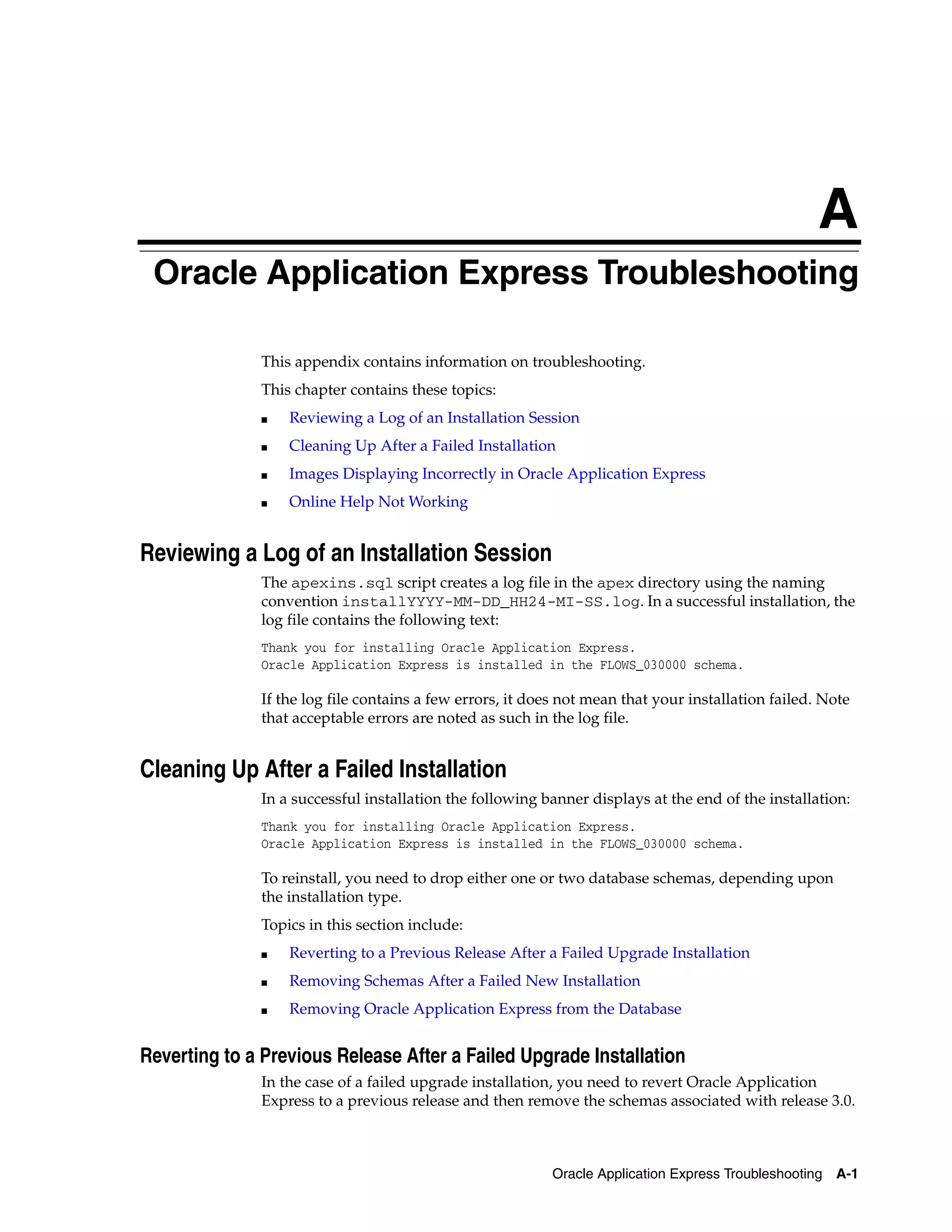 A 
Oracle Application Express Troubleshooting 
This appendix contains information on troubleshooting. 
This chapter contains these topics: 
■ Reviewing a Log of an Installation Session 
■ Cleaning Up After a Failed Installation 
■ Images Displaying Incorrectly in Oracle Application Express 
Oracle Application Express Troubleshooting A-1 
■ Online Help Not Working 
Reviewing a Log of an Installation Session 
The apexins.sql script creates a log file in the apex directory using the naming 
convention installYYYY-MM-DD_HH24-MI-SS.log. In a successful installation, the 
log file contains the following text: 
Thank you for installing Oracle Application Express. 
Oracle Application Express is installed in the FLOWS_030000 schema. 
If the log file contains a few errors, it does not mean that your installation failed. Note 
that acceptable errors are noted as such in the log file. 
Cleaning Up After a Failed Installation 
In a successful installation the following banner displays at the end of the installation: 
Thank you for installing Oracle Application Express. 
Oracle Application Express is installed in the FLOWS_030000 schema. 
To reinstall, you need to drop either one or two database schemas, depending upon 
the installation type. 
Topics in this section include: 
■ Reverting to a Previous Release After a Failed Upgrade Installation 
■ Removing Schemas After a Failed New Installation 
■ Removing Oracle Application Express from the Database 
Reverting to a Previous Release After a Failed Upgrade Installation 
In the case of a failed upgrade installation, you need to revert Oracle Application 
Express to a previous release and then remove the schemas associated with release 3.0. 
 