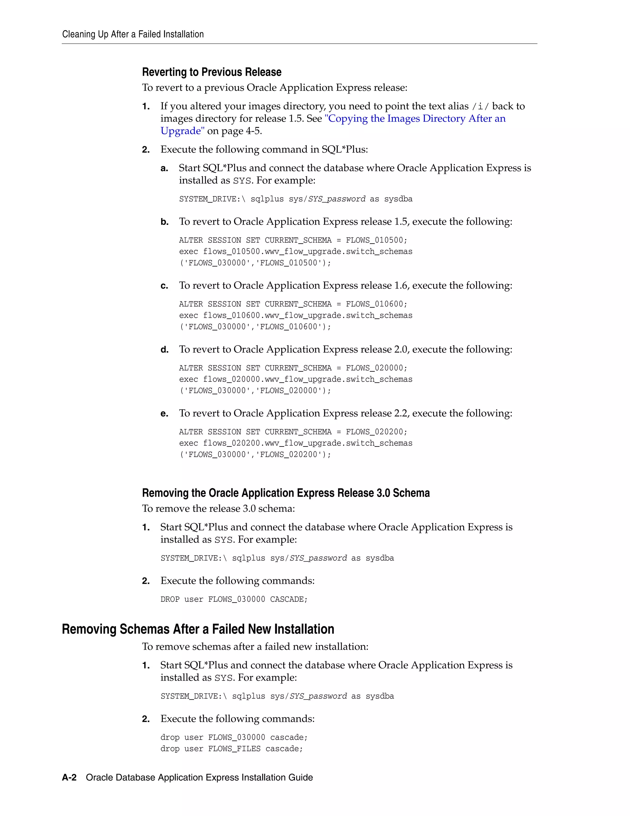 Cleaning Up After a Failed Installation 
Reverting to Previous Release 
To revert to a previous Oracle Application Express release: 
1. If you altered your images directory, you need to point the text alias /i/ back to 
images directory for release 1.5. See "Copying the Images Directory After an 
Upgrade" on page 4-5. 
2. Execute the following command in SQL*Plus: 
a. Start SQL*Plus and connect the database where Oracle Application Express is 
installed as SYS. For example: 
SYSTEM_DRIVE: sqlplus sys/SYS_password as sysdba 
b. To revert to Oracle Application Express release 1.5, execute the following: 
ALTER SESSION SET CURRENT_SCHEMA = FLOWS_010500; 
exec flows_010500.wwv_flow_upgrade.switch_schemas 
('FLOWS_030000','FLOWS_010500'); 
c. To revert to Oracle Application Express release 1.6, execute the following: 
ALTER SESSION SET CURRENT_SCHEMA = FLOWS_010600; 
exec flows_010600.wwv_flow_upgrade.switch_schemas 
('FLOWS_030000','FLOWS_010600'); 
d. To revert to Oracle Application Express release 2.0, execute the following: 
ALTER SESSION SET CURRENT_SCHEMA = FLOWS_020000; 
exec flows_020000.wwv_flow_upgrade.switch_schemas 
('FLOWS_030000','FLOWS_020000'); 
e. To revert to Oracle Application Express release 2.2, execute the following: 
ALTER SESSION SET CURRENT_SCHEMA = FLOWS_020200; 
exec flows_020200.wwv_flow_upgrade.switch_schemas 
('FLOWS_030000','FLOWS_020200'); 
Removing the Oracle Application Express Release 3.0 Schema 
To remove the release 3.0 schema: 
1. Start SQL*Plus and connect the database where Oracle Application Express is 
installed as SYS. For example: 
SYSTEM_DRIVE: sqlplus sys/SYS_password as sysdba 
2. Execute the following commands: 
DROP user FLOWS_030000 CASCADE; 
Removing Schemas After a Failed New Installation 
To remove schemas after a failed new installation: 
1. Start SQL*Plus and connect the database where Oracle Application Express is 
installed as SYS. For example: 
SYSTEM_DRIVE: sqlplus sys/SYS_password as sysdba 
2. Execute the following commands: 
drop user FLOWS_030000 cascade; 
drop user FLOWS_FILES cascade; 
A-2 Oracle Database Application Express Installation Guide 
 