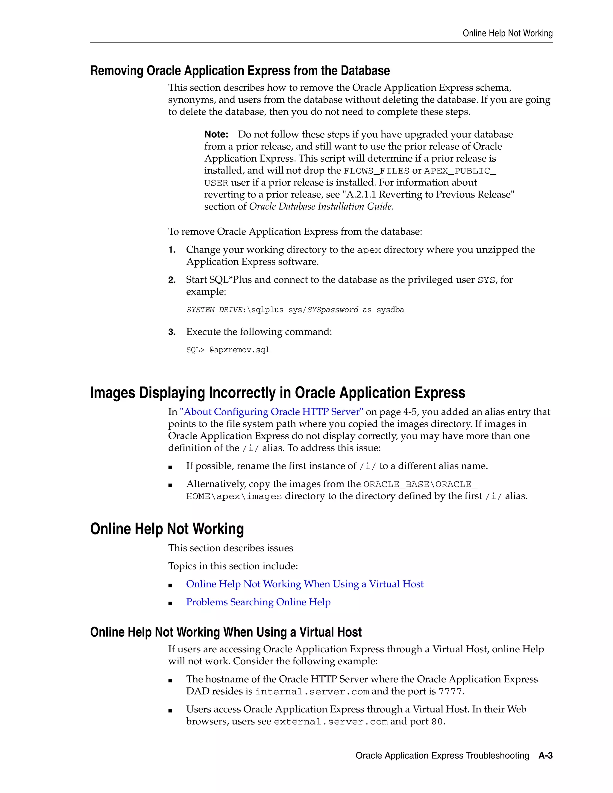 Online Help Not Working 
Removing Oracle Application Express from the Database 
This section describes how to remove the Oracle Application Express schema, 
synonyms, and users from the database without deleting the database. If you are going 
to delete the database, then you do not need to complete these steps. 
Note: Do not follow these steps if you have upgraded your database 
from a prior release, and still want to use the prior release of Oracle 
Application Express. This script will determine if a prior release is 
installed, and will not drop the FLOWS_FILES or APEX_PUBLIC_ 
USER user if a prior release is installed. For information about 
reverting to a prior release, see "A.2.1.1 Reverting to Previous Release" 
section of Oracle Database Installation Guide. 
To remove Oracle Application Express from the database: 
1. Change your working directory to the apex directory where you unzipped the 
Oracle Application Express Troubleshooting A-3 
Application Express software. 
2. Start SQL*Plus and connect to the database as the privileged user SYS, for 
example: 
SYSTEM_DRIVE:sqlplus sys/SYSpassword as sysdba 
3. Execute the following command: 
SQL> @apxremov.sql 
Images Displaying Incorrectly in Oracle Application Express 
In "About Configuring Oracle HTTP Server" on page 4-5, you added an alias entry that 
points to the file system path where you copied the images directory. If images in 
Oracle Application Express do not display correctly, you may have more than one 
definition of the /i/ alias. To address this issue: 
■ If possible, rename the first instance of /i/ to a different alias name. 
■ Alternatively, copy the images from the ORACLE_BASEORACLE_ 
HOMEapeximages directory to the directory defined by the first /i/ alias. 
Online Help Not Working 
This section describes issues 
Topics in this section include: 
■ Online Help Not Working When Using a Virtual Host 
■ Problems Searching Online Help 
Online Help Not Working When Using a Virtual Host 
If users are accessing Oracle Application Express through a Virtual Host, online Help 
will not work. Consider the following example: 
■ The hostname of the Oracle HTTP Server where the Oracle Application Express 
DAD resides is internal.server.com and the port is 7777. 
■ Users access Oracle Application Express through a Virtual Host. In their Web 
browsers, users see external.server.com and port 80. 
 