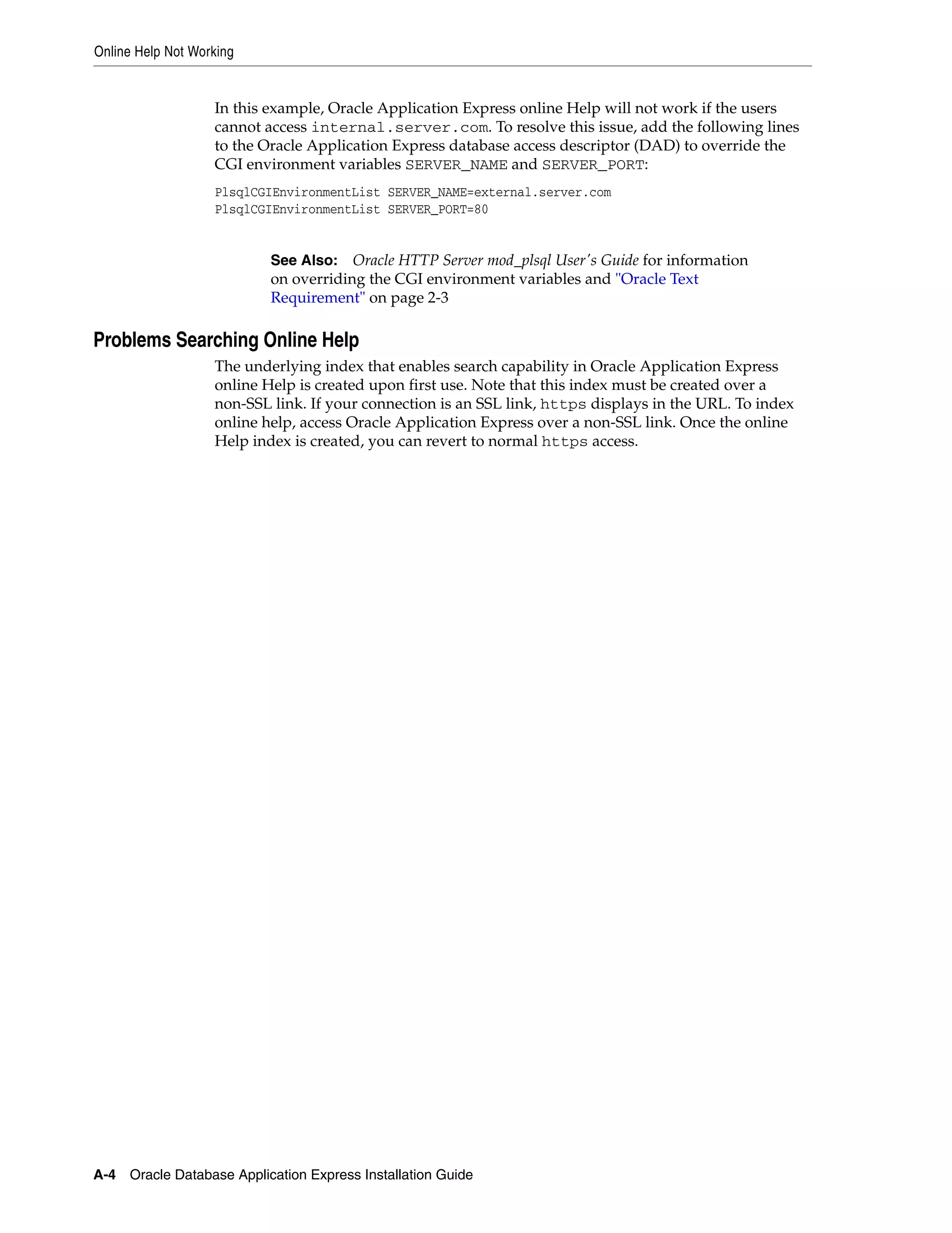 Online Help Not Working 
In this example, Oracle Application Express online Help will not work if the users 
cannot access internal.server.com. To resolve this issue, add the following lines 
to the Oracle Application Express database access descriptor (DAD) to override the 
CGI environment variables SERVER_NAME and SERVER_PORT: 
PlsqlCGIEnvironmentList SERVER_NAME=external.server.com 
PlsqlCGIEnvironmentList SERVER_PORT=80 
See Also: Oracle HTTP Server mod_plsql User's Guide for information 
on overriding the CGI environment variables and "Oracle Text 
Requirement" on page 2-3 
Problems Searching Online Help 
The underlying index that enables search capability in Oracle Application Express 
online Help is created upon first use. Note that this index must be created over a 
non-SSL link. If your connection is an SSL link, https displays in the URL. To index 
online help, access Oracle Application Express over a non-SSL link. Once the online 
Help index is created, you can revert to normal https access. 
A-4 Oracle Database Application Express Installation Guide 
 