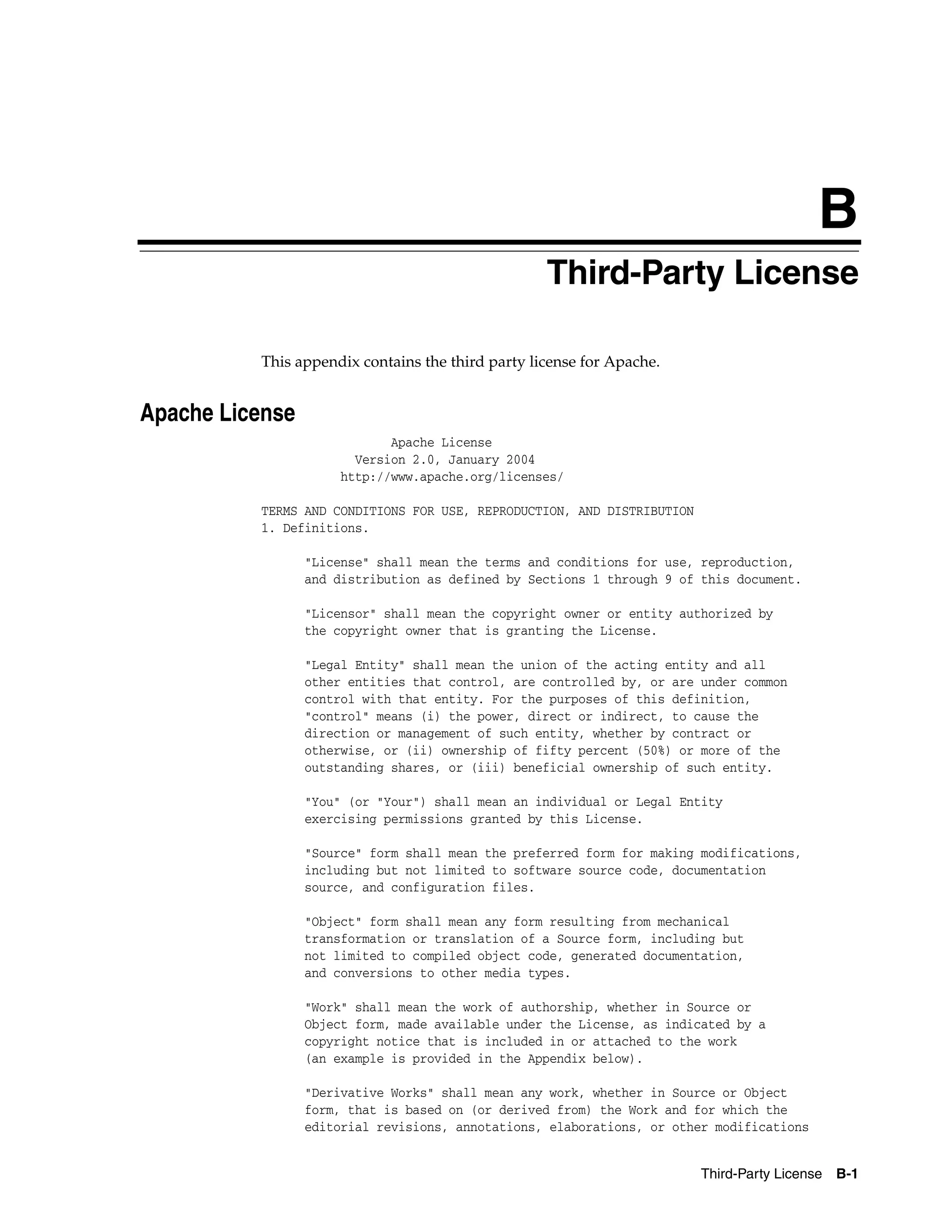 B 
Third-Party License 
Third-Party License B-1 
This appendix contains the third party license for Apache. 
Apache License 
Apache License 
Version 2.0, January 2004 
http://www.apache.org/licenses/ 
TERMS AND CONDITIONS FOR USE, REPRODUCTION, AND DISTRIBUTION 
1. Definitions. 
"License" shall mean the terms and conditions for use, reproduction, 
and distribution as defined by Sections 1 through 9 of this document. 
"Licensor" shall mean the copyright owner or entity authorized by 
the copyright owner that is granting the License. 
"Legal Entity" shall mean the union of the acting entity and all 
other entities that control, are controlled by, or are under common 
control with that entity. For the purposes of this definition, 
"control" means (i) the power, direct or indirect, to cause the 
direction or management of such entity, whether by contract or 
otherwise, or (ii) ownership of fifty percent (50%) or more of the 
outstanding shares, or (iii) beneficial ownership of such entity. 
"You" (or "Your") shall mean an individual or Legal Entity 
exercising permissions granted by this License. 
"Source" form shall mean the preferred form for making modifications, 
including but not limited to software source code, documentation 
source, and configuration files. 
"Object" form shall mean any form resulting from mechanical 
transformation or translation of a Source form, including but 
not limited to compiled object code, generated documentation, 
and conversions to other media types. 
"Work" shall mean the work of authorship, whether in Source or 
Object form, made available under the License, as indicated by a 
copyright notice that is included in or attached to the work 
(an example is provided in the Appendix below). 
"Derivative Works" shall mean any work, whether in Source or Object 
form, that is based on (or derived from) the Work and for which the 
editorial revisions, annotations, elaborations, or other modifications 
 