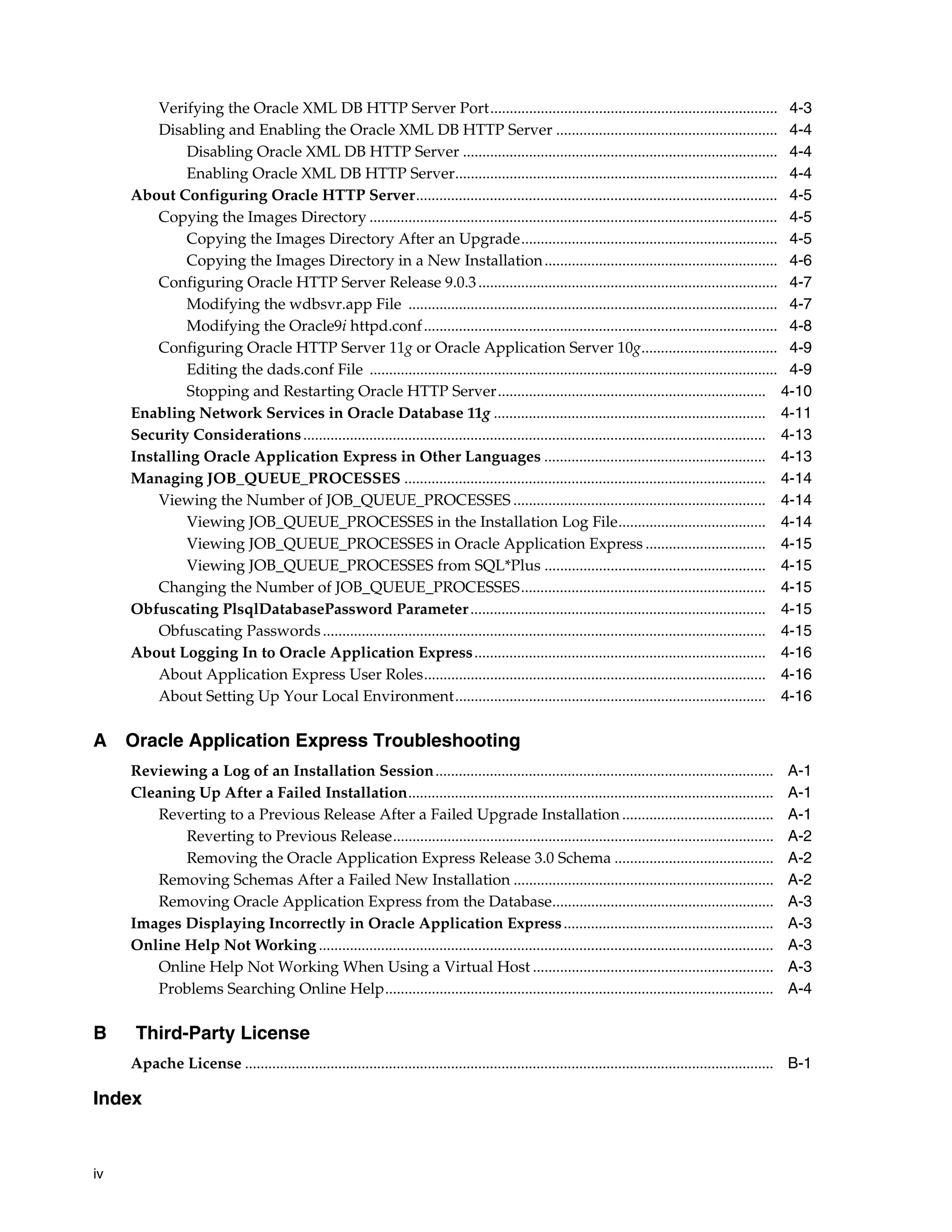 iv 
Verifying the Oracle XML DB HTTP Server Port.......................................................................... 4-3 
Disabling and Enabling the Oracle XML DB HTTP Server ......................................................... 4-4 
Disabling Oracle XML DB HTTP Server ................................................................................. 4-4 
Enabling Oracle XML DB HTTP Server................................................................................... 4-4 
About Configuring Oracle HTTP Server............................................................................................. 4-5 
Copying the Images Directory ......................................................................................................... 4-5 
Copying the Images Directory After an Upgrade.................................................................. 4-5 
Copying the Images Directory in a New Installation ............................................................ 4-6 
Configuring Oracle HTTP Server Release 9.0.3 ............................................................................. 4-7 
Modifying the wdbsvr.app File ............................................................................................... 4-7 
Modifying the Oracle9i httpd.conf ........................................................................................... 4-8 
Configuring Oracle HTTP Server 11g or Oracle Application Server 10g................................... 4-9 
Editing the dads.conf File ......................................................................................................... 4-9 
Stopping and Restarting Oracle HTTP Server..................................................................... 4-10 
Enabling Network Services in Oracle Database 11g ...................................................................... 4-11 
Security Considerations ....................................................................................................................... 4-13 
Installing Oracle Application Express in Other Languages ......................................................... 4-13 
Managing JOB_QUEUE_PROCESSES ............................................................................................. 4-14 
Viewing the Number of JOB_QUEUE_PROCESSES ................................................................. 4-14 
Viewing JOB_QUEUE_PROCESSES in the Installation Log File...................................... 4-14 
Viewing JOB_QUEUE_PROCESSES in Oracle Application Express ............................... 4-15 
Viewing JOB_QUEUE_PROCESSES from SQL*Plus ......................................................... 4-15 
Changing the Number of JOB_QUEUE_PROCESSES............................................................... 4-15 
Obfuscating PlsqlDatabasePassword Parameter ............................................................................ 4-15 
Obfuscating Passwords .................................................................................................................. 4-15 
About Logging In to Oracle Application Express........................................................................... 4-16 
About Application Express User Roles........................................................................................ 4-16 
About Setting Up Your Local Environment................................................................................ 4-16 
A Oracle Application Express Troubleshooting 
Reviewing a Log of an Installation Session....................................................................................... A-1 
Cleaning Up After a Failed Installation.............................................................................................. A-1 
Reverting to a Previous Release After a Failed Upgrade Installation ....................................... A-1 
Reverting to Previous Release.................................................................................................. A-2 
Removing the Oracle Application Express Release 3.0 Schema ......................................... A-2 
Removing Schemas After a Failed New Installation ................................................................... A-2 
Removing Oracle Application Express from the Database......................................................... A-3 
Images Displaying Incorrectly in Oracle Application Express ...................................................... A-3 
Online Help Not Working ..................................................................................................................... A-3 
Online Help Not Working When Using a Virtual Host .............................................................. A-3 
Problems Searching Online Help.................................................................................................... A-4 
B Third-Party License 
Apache License ........................................................................................................................................ B-1 
Index 
 
