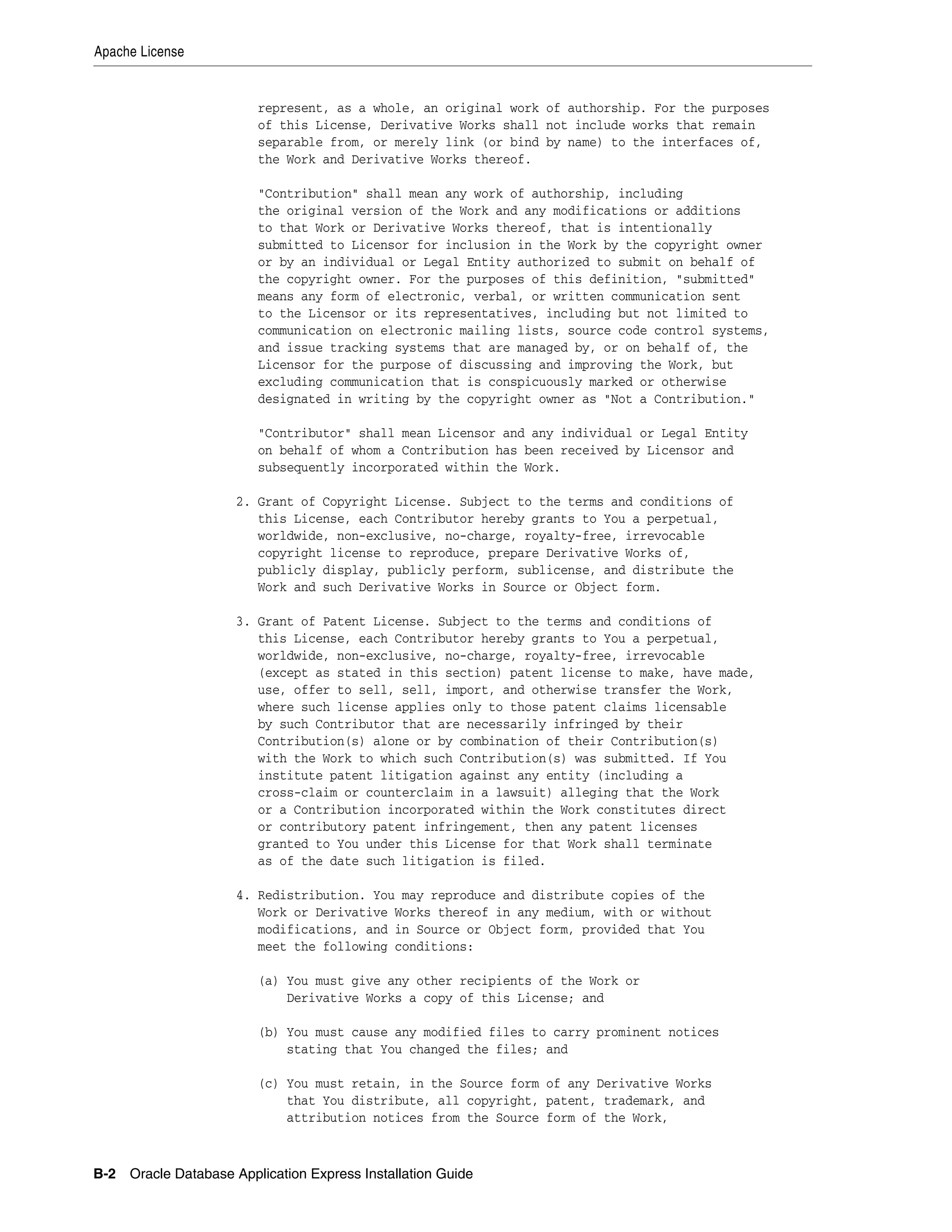 Apache License 
represent, as a whole, an original work of authorship. For the purposes 
of this License, Derivative Works shall not include works that remain 
separable from, or merely link (or bind by name) to the interfaces of, 
the Work and Derivative Works thereof. 
"Contribution" shall mean any work of authorship, including 
the original version of the Work and any modifications or additions 
to that Work or Derivative Works thereof, that is intentionally 
submitted to Licensor for inclusion in the Work by the copyright owner 
or by an individual or Legal Entity authorized to submit on behalf of 
the copyright owner. For the purposes of this definition, "submitted" 
means any form of electronic, verbal, or written communication sent 
to the Licensor or its representatives, including but not limited to 
communication on electronic mailing lists, source code control systems, 
and issue tracking systems that are managed by, or on behalf of, the 
Licensor for the purpose of discussing and improving the Work, but 
excluding communication that is conspicuously marked or otherwise 
designated in writing by the copyright owner as "Not a Contribution." 
"Contributor" shall mean Licensor and any individual or Legal Entity 
on behalf of whom a Contribution has been received by Licensor and 
subsequently incorporated within the Work. 
2. Grant of Copyright License. Subject to the terms and conditions of 
this License, each Contributor hereby grants to You a perpetual, 
worldwide, non-exclusive, no-charge, royalty-free, irrevocable 
copyright license to reproduce, prepare Derivative Works of, 
publicly display, publicly perform, sublicense, and distribute the 
Work and such Derivative Works in Source or Object form. 
3. Grant of Patent License. Subject to the terms and conditions of 
this License, each Contributor hereby grants to You a perpetual, 
worldwide, non-exclusive, no-charge, royalty-free, irrevocable 
(except as stated in this section) patent license to make, have made, 
use, offer to sell, sell, import, and otherwise transfer the Work, 
where such license applies only to those patent claims licensable 
by such Contributor that are necessarily infringed by their 
Contribution(s) alone or by combination of their Contribution(s) 
with the Work to which such Contribution(s) was submitted. If You 
institute patent litigation against any entity (including a 
cross-claim or counterclaim in a lawsuit) alleging that the Work 
or a Contribution incorporated within the Work constitutes direct 
or contributory patent infringement, then any patent licenses 
granted to You under this License for that Work shall terminate 
as of the date such litigation is filed. 
4. Redistribution. You may reproduce and distribute copies of the 
Work or Derivative Works thereof in any medium, with or without 
modifications, and in Source or Object form, provided that You 
meet the following conditions: 
(a) You must give any other recipients of the Work or 
Derivative Works a copy of this License; and 
(b) You must cause any modified files to carry prominent notices 
stating that You changed the files; and 
(c) You must retain, in the Source form of any Derivative Works 
that You distribute, all copyright, patent, trademark, and 
attribution notices from the Source form of the Work, 
B-2 Oracle Database Application Express Installation Guide 
 