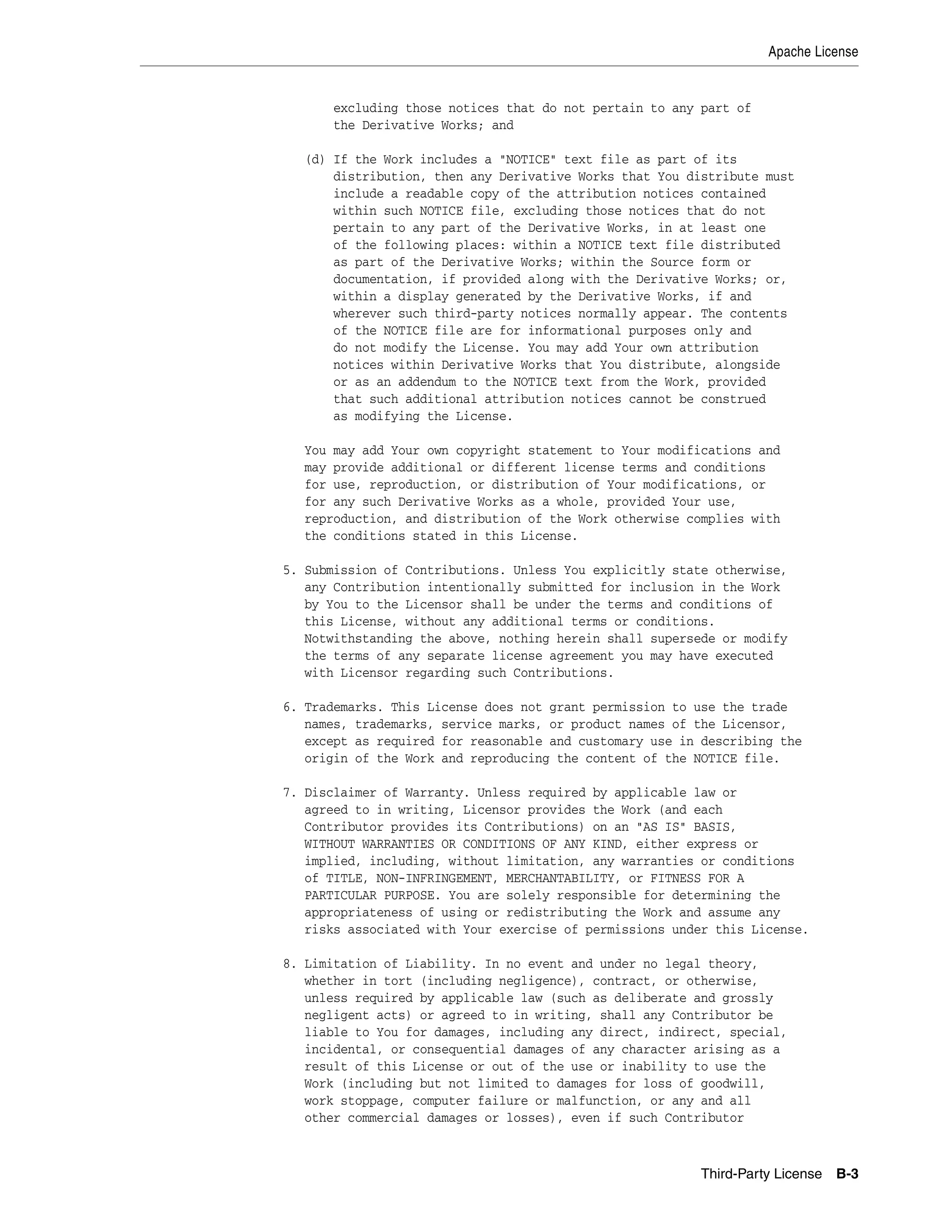 Apache License 
excluding those notices that do not pertain to any part of 
the Derivative Works; and 
(d) If the Work includes a "NOTICE" text file as part of its 
distribution, then any Derivative Works that You distribute must 
include a readable copy of the attribution notices contained 
within such NOTICE file, excluding those notices that do not 
pertain to any part of the Derivative Works, in at least one 
of the following places: within a NOTICE text file distributed 
as part of the Derivative Works; within the Source form or 
documentation, if provided along with the Derivative Works; or, 
within a display generated by the Derivative Works, if and 
wherever such third-party notices normally appear. The contents 
of the NOTICE file are for informational purposes only and 
do not modify the License. You may add Your own attribution 
notices within Derivative Works that You distribute, alongside 
or as an addendum to the NOTICE text from the Work, provided 
that such additional attribution notices cannot be construed 
as modifying the License. 
You may add Your own copyright statement to Your modifications and 
may provide additional or different license terms and conditions 
for use, reproduction, or distribution of Your modifications, or 
for any such Derivative Works as a whole, provided Your use, 
reproduction, and distribution of the Work otherwise complies with 
the conditions stated in this License. 
5. Submission of Contributions. Unless You explicitly state otherwise, 
any Contribution intentionally submitted for inclusion in the Work 
by You to the Licensor shall be under the terms and conditions of 
this License, without any additional terms or conditions. 
Notwithstanding the above, nothing herein shall supersede or modify 
the terms of any separate license agreement you may have executed 
with Licensor regarding such Contributions. 
6. Trademarks. This License does not grant permission to use the trade 
names, trademarks, service marks, or product names of the Licensor, 
except as required for reasonable and customary use in describing the 
origin of the Work and reproducing the content of the NOTICE file. 
7. Disclaimer of Warranty. Unless required by applicable law or 
agreed to in writing, Licensor provides the Work (and each 
Contributor provides its Contributions) on an "AS IS" BASIS, 
WITHOUT WARRANTIES OR CONDITIONS OF ANY KIND, either express or 
implied, including, without limitation, any warranties or conditions 
of TITLE, NON-INFRINGEMENT, MERCHANTABILITY, or FITNESS FOR A 
PARTICULAR PURPOSE. You are solely responsible for determining the 
appropriateness of using or redistributing the Work and assume any 
risks associated with Your exercise of permissions under this License. 
8. Limitation of Liability. In no event and under no legal theory, 
whether in tort (including negligence), contract, or otherwise, 
unless required by applicable law (such as deliberate and grossly 
negligent acts) or agreed to in writing, shall any Contributor be 
liable to You for damages, including any direct, indirect, special, 
incidental, or consequential damages of any character arising as a 
result of this License or out of the use or inability to use the 
Work (including but not limited to damages for loss of goodwill, 
work stoppage, computer failure or malfunction, or any and all 
other commercial damages or losses), even if such Contributor 
Third-Party License B-3 
 