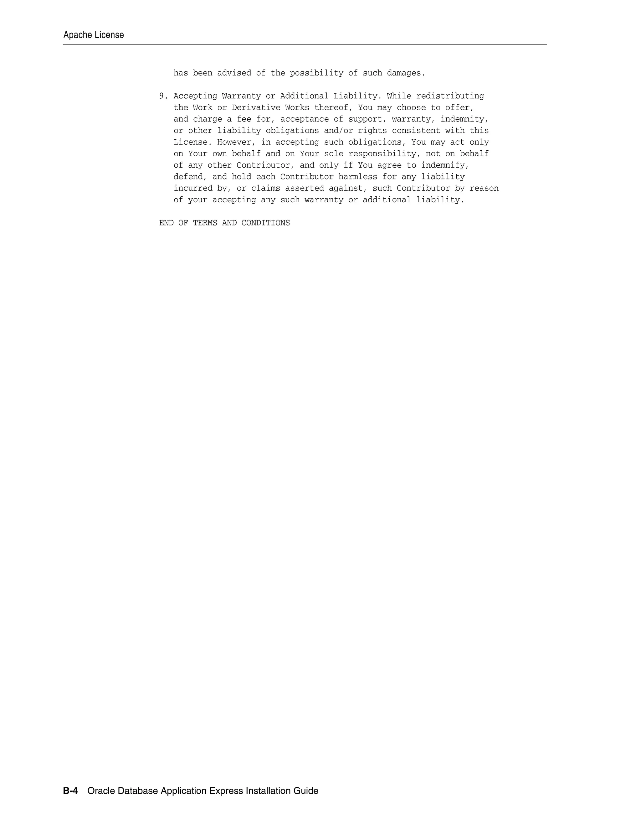 Apache License 
has been advised of the possibility of such damages. 
9. Accepting Warranty or Additional Liability. While redistributing 
the Work or Derivative Works thereof, You may choose to offer, 
and charge a fee for, acceptance of support, warranty, indemnity, 
or other liability obligations and/or rights consistent with this 
License. However, in accepting such obligations, You may act only 
on Your own behalf and on Your sole responsibility, not on behalf 
of any other Contributor, and only if You agree to indemnify, 
defend, and hold each Contributor harmless for any liability 
incurred by, or claims asserted against, such Contributor by reason 
of your accepting any such warranty or additional liability. 
END OF TERMS AND CONDITIONS 
B-4 Oracle Database Application Express Installation Guide 
 