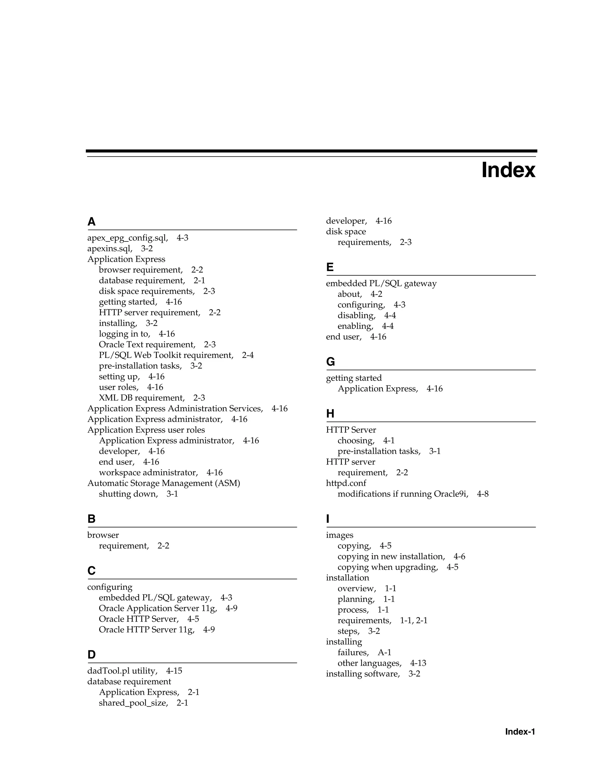 Index 
Index-1 
A 
apex_epg_config.sql, 4-3 
apexins.sql, 3-2 
Application Express 
browser requirement, 2-2 
database requirement, 2-1 
disk space requirements, 2-3 
getting started, 4-16 
HTTP server requirement, 2-2 
installing, 3-2 
logging in to, 4-16 
Oracle Text requirement, 2-3 
PL/SQL Web Toolkit requirement, 2-4 
pre-installation tasks, 3-2 
setting up, 4-16 
user roles, 4-16 
XML DB requirement, 2-3 
Application Express Administration Services, 4-16 
Application Express administrator, 4-16 
Application Express user roles 
Application Express administrator, 4-16 
developer, 4-16 
end user, 4-16 
workspace administrator, 4-16 
Automatic Storage Management (ASM) 
shutting down, 3-1 
B 
browser 
requirement, 2-2 
C 
configuring 
embedded PL/SQL gateway, 4-3 
Oracle Application Server 11g, 4-9 
Oracle HTTP Server, 4-5 
Oracle HTTP Server 11g, 4-9 
D 
dadTool.pl utility, 4-15 
database requirement 
Application Express, 2-1 
shared_pool_size, 2-1 
developer, 4-16 
disk space 
requirements, 2-3 
E 
embedded PL/SQL gateway 
about, 4-2 
configuring, 4-3 
disabling, 4-4 
enabling, 4-4 
end user, 4-16 
G 
getting started 
Application Express, 4-16 
H 
HTTP Server 
choosing, 4-1 
pre-installation tasks, 3-1 
HTTP server 
requirement, 2-2 
httpd.conf 
modifications if running Oracle9i, 4-8 
I 
images 
copying, 4-5 
copying in new installation, 4-6 
copying when upgrading, 4-5 
installation 
overview, 1-1 
planning, 1-1 
process, 1-1 
requirements, 1-1, 2-1 
steps, 3-2 
installing 
failures, A-1 
other languages, 4-13 
installing software, 3-2 
 