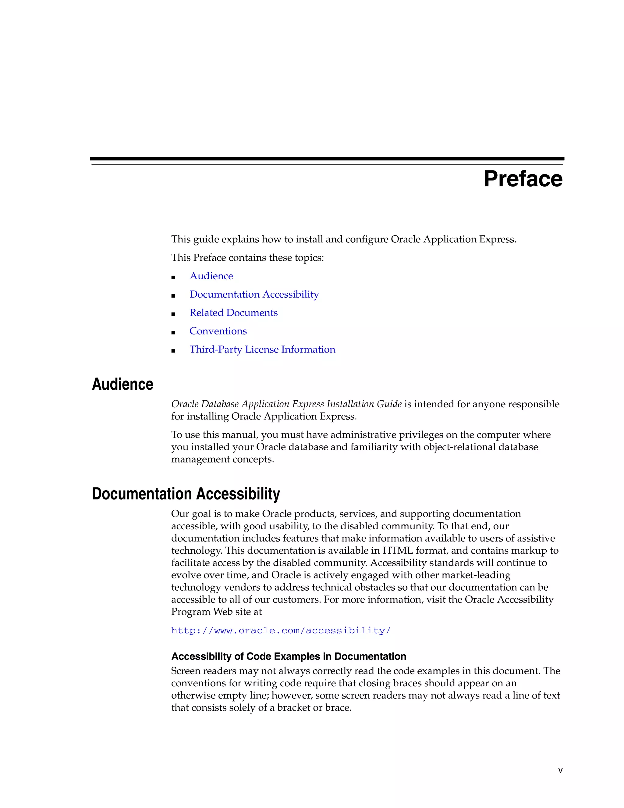 Preface 
v 
This guide explains how to install and configure Oracle Application Express. 
This Preface contains these topics: 
■ Audience 
■ Documentation Accessibility 
■ Related Documents 
■ Conventions 
■ Third-Party License Information 
Audience 
Oracle Database Application Express Installation Guide is intended for anyone responsible 
for installing Oracle Application Express. 
To use this manual, you must have administrative privileges on the computer where 
you installed your Oracle database and familiarity with object-relational database 
management concepts. 
Documentation Accessibility 
Our goal is to make Oracle products, services, and supporting documentation 
accessible, with good usability, to the disabled community. To that end, our 
documentation includes features that make information available to users of assistive 
technology. This documentation is available in HTML format, and contains markup to 
facilitate access by the disabled community. Accessibility standards will continue to 
evolve over time, and Oracle is actively engaged with other market-leading 
technology vendors to address technical obstacles so that our documentation can be 
accessible to all of our customers. For more information, visit the Oracle Accessibility 
Program Web site at 
http://www.oracle.com/accessibility/ 
Accessibility of Code Examples in Documentation 
Screen readers may not always correctly read the code examples in this document. The 
conventions for writing code require that closing braces should appear on an 
otherwise empty line; however, some screen readers may not always read a line of text 
that consists solely of a bracket or brace. 
 