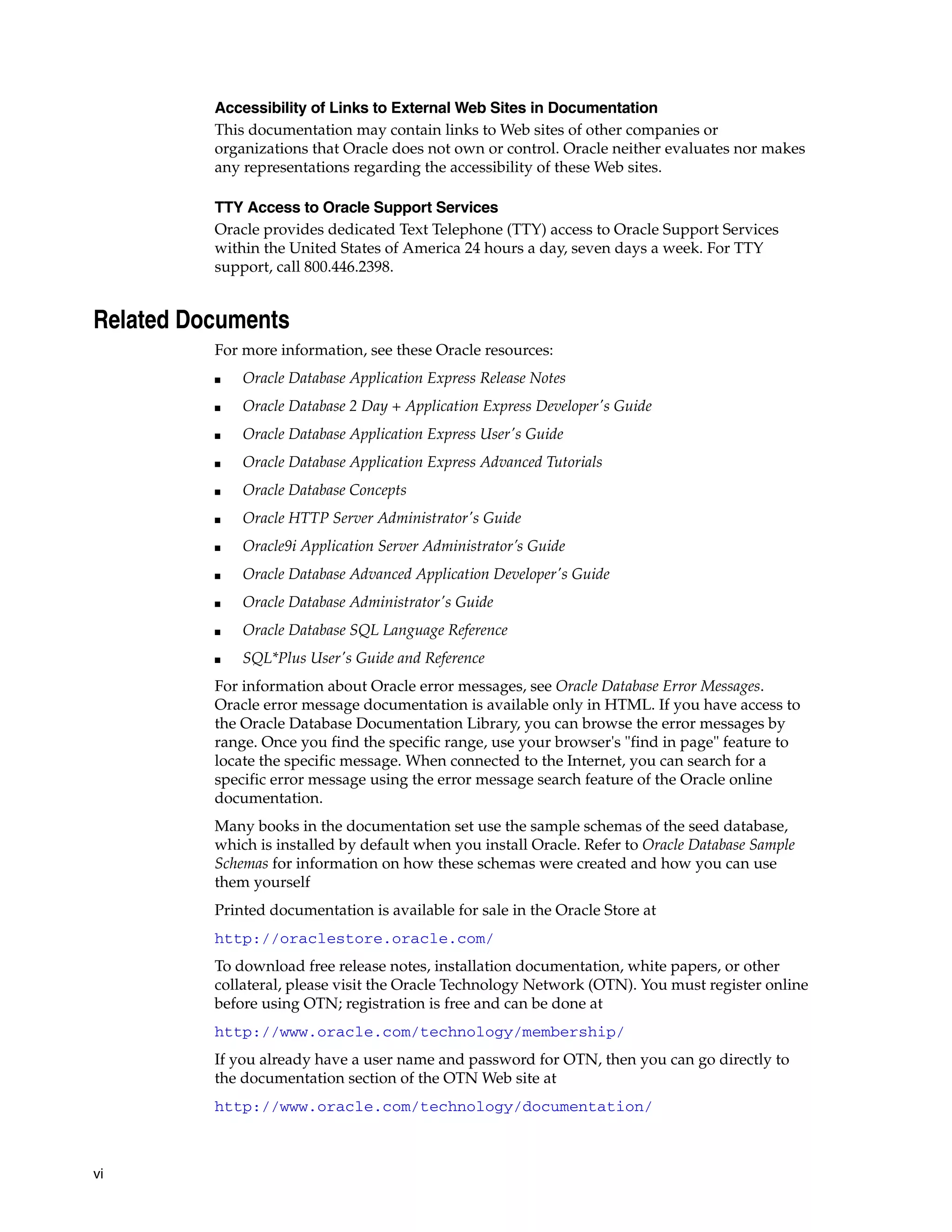 vi 
Accessibility of Links to External Web Sites in Documentation 
This documentation may contain links to Web sites of other companies or 
organizations that Oracle does not own or control. Oracle neither evaluates nor makes 
any representations regarding the accessibility of these Web sites. 
TTY Access to Oracle Support Services 
Oracle provides dedicated Text Telephone (TTY) access to Oracle Support Services 
within the United States of America 24 hours a day, seven days a week. For TTY 
support, call 800.446.2398. 
Related Documents 
For more information, see these Oracle resources: 
■ Oracle Database Application Express Release Notes 
■ Oracle Database 2 Day + Application Express Developer's Guide 
■ Oracle Database Application Express User's Guide 
■ Oracle Database Application Express Advanced Tutorials 
■ Oracle Database Concepts 
■ Oracle HTTP Server Administrator's Guide 
■ Oracle9i Application Server Administrator’s Guide 
■ Oracle Database Advanced Application Developer's Guide 
■ Oracle Database Administrator's Guide 
■ Oracle Database SQL Language Reference 
■ SQL*Plus User's Guide and Reference 
For information about Oracle error messages, see Oracle Database Error Messages. 
Oracle error message documentation is available only in HTML. If you have access to 
the Oracle Database Documentation Library, you can browse the error messages by 
range. Once you find the specific range, use your browser's "find in page" feature to 
locate the specific message. When connected to the Internet, you can search for a 
specific error message using the error message search feature of the Oracle online 
documentation. 
Many books in the documentation set use the sample schemas of the seed database, 
which is installed by default when you install Oracle. Refer to Oracle Database Sample 
Schemas for information on how these schemas were created and how you can use 
them yourself 
Printed documentation is available for sale in the Oracle Store at 
http://oraclestore.oracle.com/ 
To download free release notes, installation documentation, white papers, or other 
collateral, please visit the Oracle Technology Network (OTN). You must register online 
before using OTN; registration is free and can be done at 
http://www.oracle.com/technology/membership/ 
If you already have a user name and password for OTN, then you can go directly to 
the documentation section of the OTN Web site at 
http://www.oracle.com/technology/documentation/ 
 