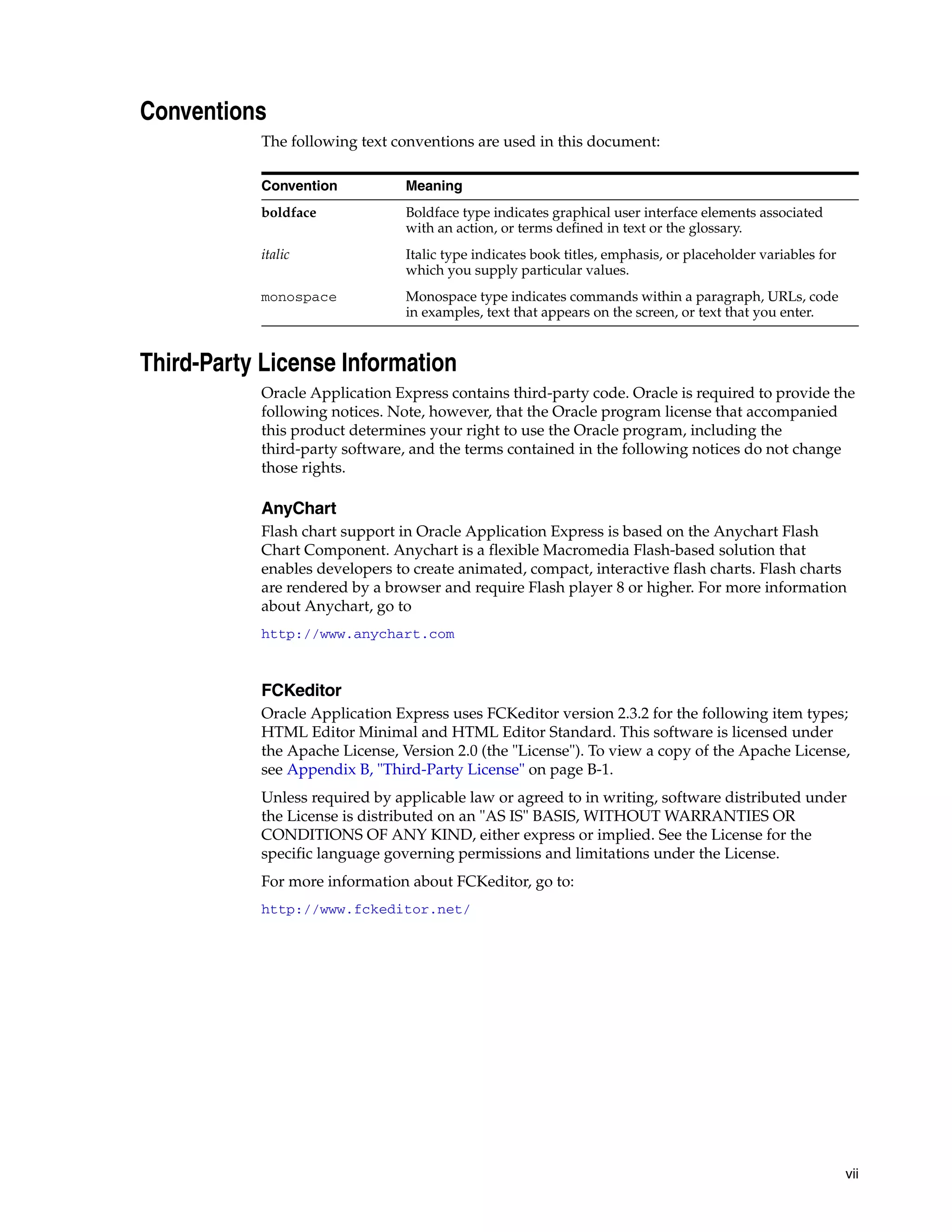 vii 
Conventions 
The following text conventions are used in this document: 
Convention Meaning 
boldface Boldface type indicates graphical user interface elements associated 
with an action, or terms defined in text or the glossary. 
italic Italic type indicates book titles, emphasis, or placeholder variables for 
which you supply particular values. 
monospace Monospace type indicates commands within a paragraph, URLs, code 
in examples, text that appears on the screen, or text that you enter. 
Third-Party License Information 
Oracle Application Express contains third-party code. Oracle is required to provide the 
following notices. Note, however, that the Oracle program license that accompanied 
this product determines your right to use the Oracle program, including the 
third-party software, and the terms contained in the following notices do not change 
those rights. 
AnyChart 
Flash chart support in Oracle Application Express is based on the Anychart Flash 
Chart Component. Anychart is a flexible Macromedia Flash-based solution that 
enables developers to create animated, compact, interactive flash charts. Flash charts 
are rendered by a browser and require Flash player 8 or higher. For more information 
about Anychart, go to 
http://www.anychart.com 
FCKeditor 
Oracle Application Express uses FCKeditor version 2.3.2 for the following item types; 
HTML Editor Minimal and HTML Editor Standard. This software is licensed under 
the Apache License, Version 2.0 (the "License"). To view a copy of the Apache License, 
see Appendix B, "Third-Party License" on page B-1. 
Unless required by applicable law or agreed to in writing, software distributed under 
the License is distributed on an "AS IS" BASIS, WITHOUT WARRANTIES OR 
CONDITIONS OF ANY KIND, either express or implied. See the License for the 
specific language governing permissions and limitations under the License. 
For more information about FCKeditor, go to: 
http://www.fckeditor.net/ 
 