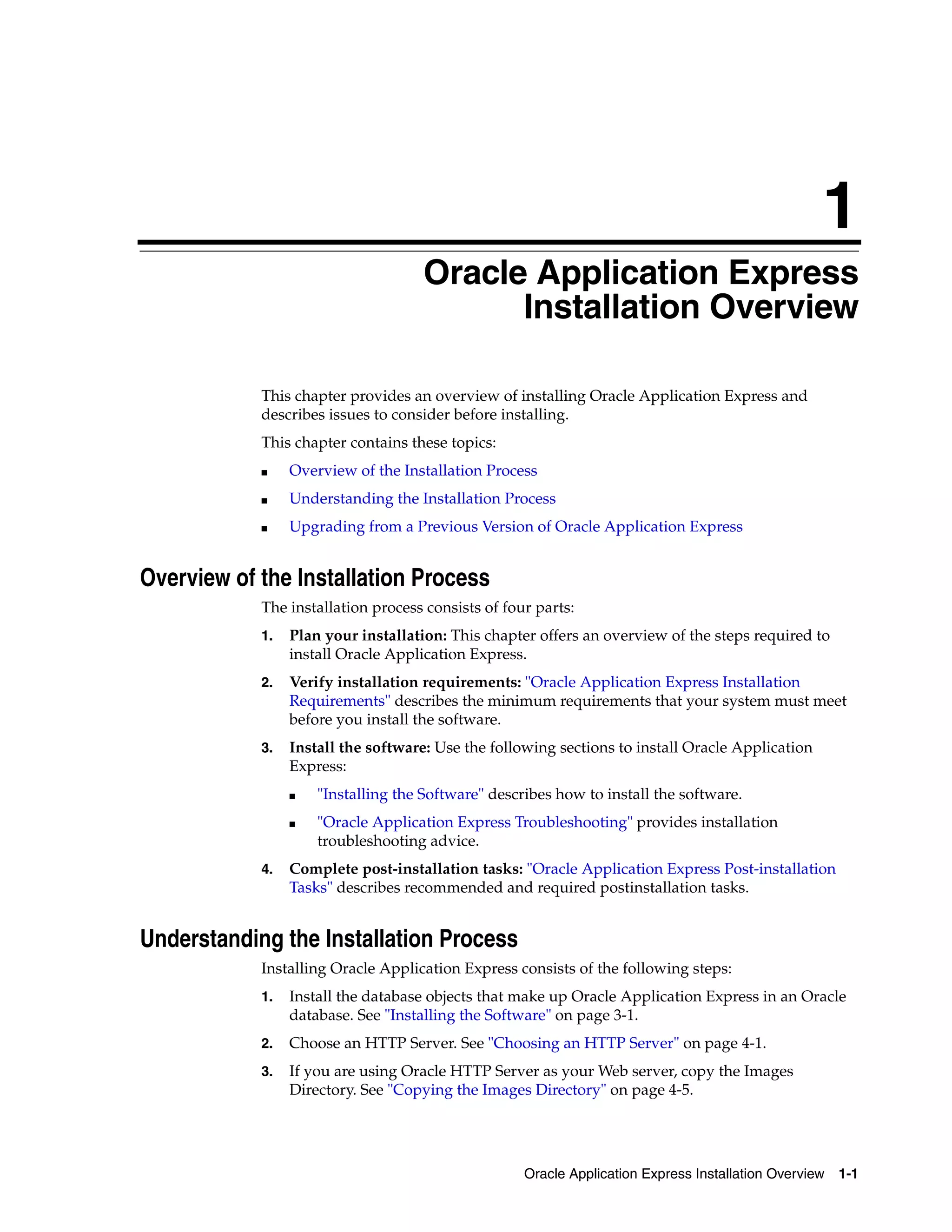 1 
Oracle Application Express 
Installation Overview 
This chapter provides an overview of installing Oracle Application Express and 
describes issues to consider before installing. 
This chapter contains these topics: 
■ Overview of the Installation Process 
■ Understanding the Installation Process 
■ Upgrading from a Previous Version of Oracle Application Express 
Oracle Application Express Installation Overview 1-1 
Overview of the Installation Process 
The installation process consists of four parts: 
1. Plan your installation: This chapter offers an overview of the steps required to 
install Oracle Application Express. 
2. Verify installation requirements: "Oracle Application Express Installation 
Requirements" describes the minimum requirements that your system must meet 
before you install the software. 
3. Install the software: Use the following sections to install Oracle Application 
Express: 
■ "Installing the Software" describes how to install the software. 
■ "Oracle Application Express Troubleshooting" provides installation 
troubleshooting advice. 
4. Complete post-installation tasks: "Oracle Application Express Post-installation 
Tasks" describes recommended and required postinstallation tasks. 
Understanding the Installation Process 
Installing Oracle Application Express consists of the following steps: 
1. Install the database objects that make up Oracle Application Express in an Oracle 
database. See "Installing the Software" on page 3-1. 
2. Choose an HTTP Server. See "Choosing an HTTP Server" on page 4-1. 
3. If you are using Oracle HTTP Server as your Web server, copy the Images 
Directory. See "Copying the Images Directory" on page 4-5. 
 