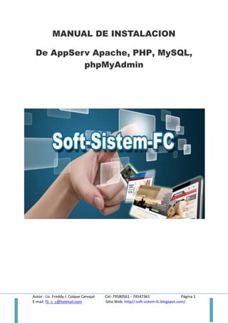 MANUAL DE INSTALACION
De AppServ Apache, PHP, MySQL,
phpMyAdmin

Autor : Lic. Freddy J. Colque Carvajal
E-mail: f1_c_c@hotmail.com

Cel: 79580561 - 74547361
Página 1
Sitio Web: http//:soft-sistem-fc.blogspot.com/

 