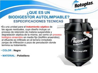 ¿QUE ES UN
BIODIGESTOR AUTOLIMPIABLE?
ESPECIFICACIONES TECNICAS
•Es una unidad para el tratamiento séptico de
las aguas residuales, cuyo diseño incluye un
proceso de retención de materia suspendida y
degradación séptica de la misma, así como un proceso
biológico anaerobio en medio fijo (biofiltro anaerobio);
el efluente es infiltrado en el terreno inmediato
zanjas de infiltración o pozo de percolación donde
termina su tratamiento.
• COLOR : Negro
• MATERIAL : Polietileno
 