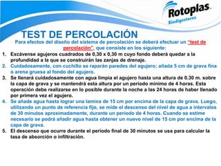 TEST DE PERCOLACIÓN
Para efectos del diseño del sistema de percolación se deberá efectuar un “test de
percolación”, que consiste en los siguiente:
1. Excávense agujeros cuadrados de 0,30 x 0,30 m cuyo fondo deberá quedar a la
profundidad a la que se construirán las zanjas de drenaje.
2. Cuidadosamente, con cuchillo se raparán paredes del agujero; añada 5 cm de grava fina
o arena gruesa al fondo del agujero.
3. Se llenará cuidadosamente con agua limpia el agujero hasta una altura de 0.30 m. sobre
la capa de grava y se mantendrá esta altura por un período mínimo de 4 horas. Esta
operación debe realizarse en lo posible durante la noche a las 24 horas de haber llenado
por primera vez el agujero.
4. Se añade agua hasta lograr una lamina de 15 cm por encima de la capa de grava. Luego,
utilizando un punto de referencia fijo, se mide el descenso del nivel de agua a intervalos
de 30 minutos aproximadamente, durante un periodo de 4 horas. Cuando se estime
necesario se podrá añadir agua hasta obtener un nuevo nivel de 15 cm por encima de la
capa de grava.
5. El descenso que ocurre durante el periodo final de 30 minutos se usa para calcular la
tasa de absorción o infiltración.
 