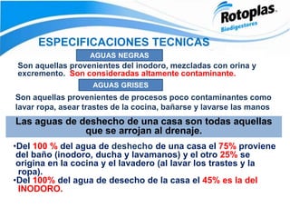 ESPECIFICACIONES TECNICAS
AGUAS NEGRAS
Son aquellas provenientes del inodoro, mezcladas con orina y
excremento. Son consideradas altamente contaminante.
AGUAS GRISES
Son aquellas provenientes de procesos poco contaminantes como
lavar ropa, asear trastes de la cocina, bañarse y lavarse las manos
Las aguas de deshecho de una casa son todas aquellas
que se arrojan al drenaje.
•Del 100 % del agua de deshecho de una casa el 75% proviene
del baño (inodoro, ducha y lavamanos) y el otro 25% se
origina en la cocina y el lavadero (al lavar los trastes y la
ropa).
•Del 100% del agua de desecho de la casa el 45% es la del
INODORO.
 