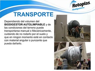 TRANSPORTE
Dependiendo del volumen del
BIODIGESTOR AUTOLIMPIABLE y de
las condiciones del terreno puede
transportarse manual o Mecánicamente,
cuidando de no rodarlo por el suelo y
que en ningún momento esté en contacto
con material angular o punzante que
pueda dañarlo.
 