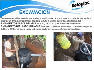 EXCAVACIÓN
En terrenos estables y donde sea posible aprovisionarse de arena para la compactación, se debe
excavar un orificio cuyo diámetro sea solo 0.20m. a 0.30m. mayor que el diámetro del
BIODIGESTOR AUTOLIMPIABLE de 600 y 1300 Lts. y en el caso de los tanques
BIODIGESTORES AUTOLIMPIABLES de 3000 y 7000 Lts. debe tener un diámetro mayor en
0.80m. a 1.00m. para que pueda trabajarse posteriormente con el pisón compactador.
 