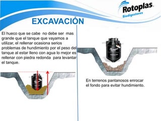 EXCAVACIÓN
El hueco que se cabe no debe ser mas
grande que el tanque que vayamos a
utilizar, el rellenar ocasiona serios
problemas de hundimiento por el peso del
tanque al estar lleno con agua lo mejor es
rellenar con piedra redonda para levantar
el tanque.
En terrenos pantanosos enrocar
el fondo para evitar hundimiento.
 