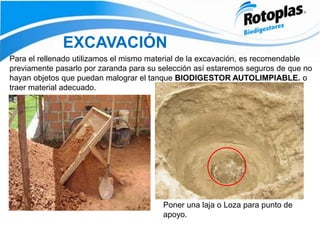 EXCAVACIÓN
Poner una laja o Loza para punto de
apoyo.
Para el rellenado utilizamos el mismo material de la excavación, es recomendable
previamente pasarlo por zaranda para su selección así estaremos seguros de que no
hayan objetos que puedan malograr el tanque BIODIGESTOR AUTOLIMPIABLE. o
traer material adecuado.
 