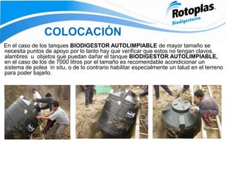 COLOCACIÓN
En el caso de los tanques BIODIGESTOR AUTOLIMPIABLE de mayor tamaño se
necesita puntos de apoyo por lo tanto hay que verificar que estos no tengan clavos,
alambres u objetos que puedan dañar el tanque BIODIGESTOR AUTOLIMPIABLE,
en el caso de los de 7000 litros por el tamaño es recomendable acondicionar un
sistema de polea in situ, o de lo contrario habilitar especialmente un talud en el terreno
para poder bajarlo.
 