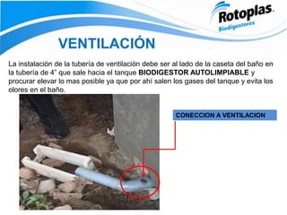 CONECCION A VENTILACION
VENTILACIÓN
La instalación de la tubería de ventilación debe ser al lado de la caseta del baño en
la tubería de 4” que sale hacia el tanque BIODIGESTOR AUTOLIMPIABLE y
procurar elevar lo mas posible ya que por ahí salen los gases del tanque y evita los
olores en el baño.
 