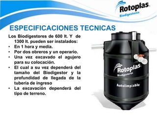 ESPECIFICACIONES TECNICAS
Los Biodigestores de 600 lt. Y de
1300 lt. pueden ser instalados:
• En 1 hora y media.
• Por dos obreros y un operario.
• Una vez excavado el agujero
para su colocación.
• El cual a su vez dependerá del
tamaño del Biodigestor y la
profundidad de llegada de la
tubería de ingreso
• La excavación dependerá del
tipo de terreno.
 
