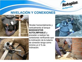 NIVELACIÓN Y CONEXIONES
Nivelar horizontalmente y
verticalmente el tanque
BIODIGESTOR
AUTOLIMPIABLE y
proceder a realizar las
conexiones verificando que
la inclinación de la tubería
de conexión tenga como
mínimo un 2 % de
inclinación.
 