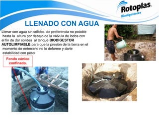 LLENADO CON AGUA
Fondo cónico
confinado.
Llenar con agua sin sólidos, de preferencia no potable
hasta la altura por debajo de la válvula de lodos con
el fin de dar solides al tanque BIODIGESTOR
AUTOLIMPIABLE para que la presión de la tierra en el
momento de enterrarlo no lo deforme y darle
estabilidad con peso
 