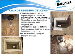 CAJA DE REGISTRO DE LODOS
Dimensiones de la caja de
registro: según el tamaño del
BIODIGESTOR AUTOLIMPIABLE.
Material de la caja de registro :
ladrillo, concreto, metal,
bloquetas, etc.
El fondo tiene que ser de tierra
Para que pueda absorber el agua
Que sale con los lodos.
Es necesario una tapa para
proteger la válvula.
 