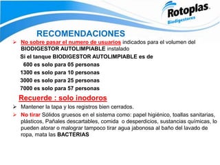 RECOMENDACIONES
 No sobre pasar el numero de usuarios indicados para el volumen del
BIODIGESTOR AUTOLIMPIABLE instalado
Si el tanque BIODIGESTOR AUTOLIMPIABLE es de
600 es solo para 05 personas
1300 es solo para 10 personas
3000 es solo para 25 personas
7000 es solo para 57 personas
Recuerde : solo inodoros
 Mantener la tapa y los registros bien cerrados.
 No tirar Sólidos gruesos en el sistema como: papel higiénico, toallas sanitarias,
plásticos, Pañales descartables, comida o desperdicios, sustancias químicas, lo
pueden atorar o malograr tampoco tirar agua jabonosa al baño del lavado de
ropa, mata las BACTERIAS
 