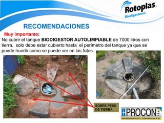 RECOMENDACIONES
Muy importante:
No cubrir el tanque BIODIGESTOR AUTOLIMPIABLE de 7000 litros con
tierra, solo debe estar cubierto hasta el perímetro del tanque ya que se
puede hundir como se puede ver en las fotos.
SOBRE PESO
DE TIERRA
 