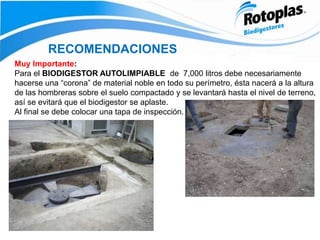 RECOMENDACIONES
Muy Importante:
Para el BIODIGESTOR AUTOLIMPIABLE de 7,000 litros debe necesariamente
hacerse una “corona” de material noble en todo su perímetro, ésta nacerá a la altura
de las hombreras sobre el suelo compactado y se levantará hasta el nivel de terreno,
así se evitará que el biodigestor se aplaste.
Al final se debe colocar una tapa de inspección.
 