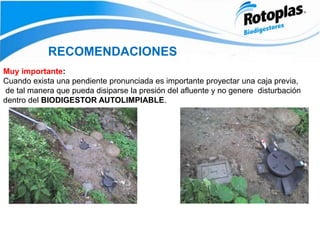 RECOMENDACIONES
Muy importante:
Cuando exista una pendiente pronunciada es importante proyectar una caja previa,
de tal manera que pueda disiparse la presión del afluente y no genere disturbación
dentro del BIODIGESTOR AUTOLIMPIABLE.
 