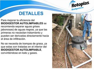 DETALLES
Para mejorar la eficiencia del
BIODIGESTOR AUTOLIMPIABLES se
recomienda separar aguas grises
jabonosas) de aguas negras, ya que las
primeras no necesitan tratamiento y
pueden ser derivadas directamente hacia
el área de infiltración.
No se necesita de trampas de grasa, ya
que estas son tratadas en el interior del
BIODIGESTOR AUTOLIMPIABLE,
convirtiéndose en lodo y gases.
 