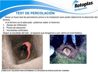 Hacer un buen test de percolacion previo a la instalación para poder determinar la absorción del
terreno,
si el terreno es el adecuado podemos saber si haremos
1. Zanjas de infiltración,
2. Pozos de absorción
3. Humedales artificiales
Según el resultado del test , el espacio que tengamos o por ultimo el nivel freático.
TEST DE PERCOLACIÓN
EJEMPLO DE AGUJEROS PARA DETERMINAR LA CAPACIDAD DE PERCOLACION DEL TERRENO.
 