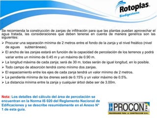 ‘
Se recomienda la construcción de zanjas de infiltración para que las plantas puedan aprovechar el
agua tratada, las consideraciones que deben tenerse en cuenta de manera genérica son las
siguientes:
 Procurar una separación mínima de 2 metros entre el fondo de la zanja y el nivel freático (nivel
de aguas subterráneas).
 El ancho de las zanjas estará en función de la capacidad de percolación de los terrenos y podrá
variar entre un mínimo de 0.45 m y un máximo de 0.90 m.
 La longitud máxima de cada zanja; será de 30 m. todas serán de igual longitud, en lo posible.
 Todo campo de absorción tendrá como mínimo dos zanjas.
 El espaciamiento entre los ejes de cada zanja tendrá un valor mínimo de 2 metros.
 La pendiente mínima de los drenes será de 0.15% y un valor máximo de 0.5%.
 La distancia mínima entre la zanja y cualquier árbol debe ser de 3.00m.
Nota: Los detalles del cálculo del área de percolación se
encuentran en la Norma IS 020 del Reglamento Nacional de
Edificaciones y se describe resumidamente en el Anexo N°
1 de esta guía.
 