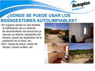 ¿DÓNDE SE PUEDE USAR LOS
BIODIGESTORES AUTOLIMPIABLES?
•En lugares donde no sea factible
la habilitación de un sistema
de alcantarillado convencional ya
sea por su lejanía, topografía del
terreno, grado de dispersión de la
población en el área, etc.
•Ejm: casas de playa, casas de
campo, zonas rurales, etc.
 
