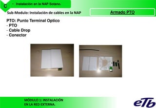 C

• Instalación en la NAP Sotano.

Sub-Modulo: Instalación de cables en la NAP
PTO: Punto Terminal Optico
- PTO
- Cable Drop
- Conector

MÓDULO 1: INSTALACIÓN
EN LA RED EXTERNA.

Armado PTO

 