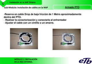C

• Instalación en la NAP Sótano.

Sub-Modulo: Instalación de cables en la NAP

Armado PTO

-Reserva en cable Drop de baja fricción de 1 Metro aproximadamente
dentro del PTO.
- Realizar la conectorización y conectarlo al enfrentador
- Ajustar el cable con un cintillo o un amarre.

MÓDULO 1: INSTALACIÓN
EN LA RED EXTERNA.

 