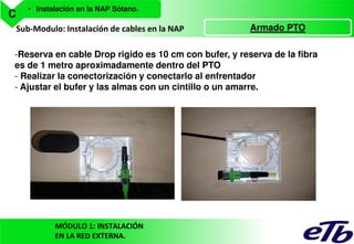C

• Instalación en la NAP Sótano.

Sub-Modulo: Instalación de cables en la NAP

Armado PTO

-Reserva en cable Drop rigido es 10 cm con bufer, y reserva de la fibra
es de 1 metro aproximadamente dentro del PTO
- Realizar la conectorización y conectarlo al enfrentador
- Ajustar el bufer y las almas con un cintillo o un amarre.

MÓDULO 1: INSTALACIÓN
EN LA RED EXTERNA.

 