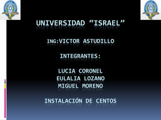UNIVERSIDAD “ISRAEL”ING:VICTOR ASTUDILLOINTEGRANTES:LUCIA CORONELEULALIA LOZANOMIGUEL MORENOINSTALACIÓN DE CENTOS 